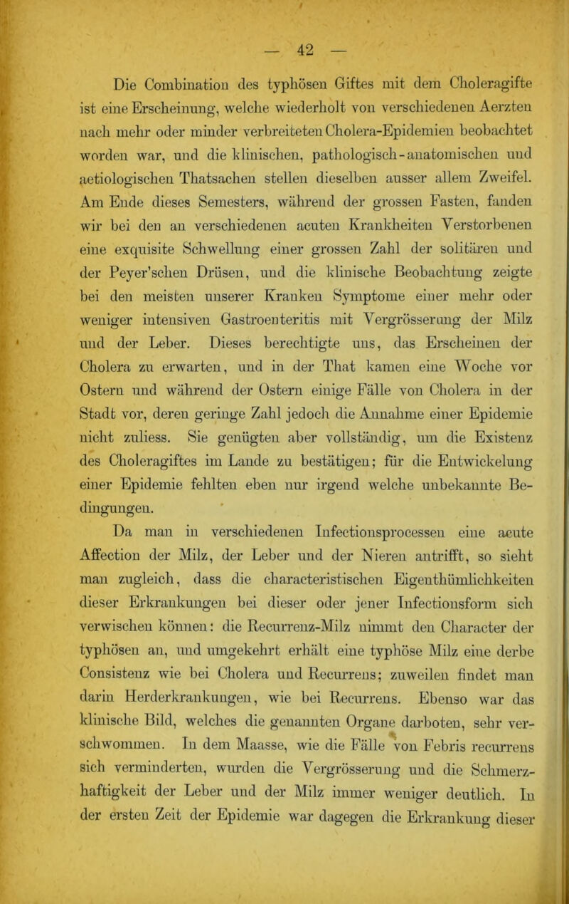 t — 42 — Die Combination des typhösen Giftes mit dem Choleragifte ist eine Erscheinung, welche wiederholt von verschiedenen Aei'zten nach mehr oder minder verbreiteten Cholera-Epidemien beobachtet worden war, und die klinischen, pathologisch-anatomischen und aetiologischen Thatsachen stellen dieselben ausser allem Zweifel. Am Ende dieses Semesters, während der grossen Fasten, fanden wir bei den an verschiedenen acuten Krankheiten Verstorbenen eine exquisite Schwellung einer grossen Zahl der solitären und der Peyer’schen Drüsen, und die klinische Beobachtung zeigte bei den meisten unserer Kranken Symptome einer mehr oder weniger intensiven Gastroenteritis mit Vergrössenuig der Milz und der Leber. Dieses berechtigte uns, das Erscheinen der Cholera zu erwarten, und in der That kamen eine Woche vor Ostern und während der Ostern einige Fälle von Cholera in der Stadt vor, deren geringe Zahl jedoch die Annahme einer Epidemie nicht zuliess. Sie genügten aber vollständig, um die Existenz des Choleragiftes im Lande zu bestätigen; für die Entwickelung einer Epidemie fehlten eben nur irgend welche unbekannte Be- dingungen. Da man in verschiedenen Infectionsprocessen eine acute Affection der Milz, der Leber und der Nieren an trifft, so sieht man zugleich, dass die characteristisehen Eigentümlichkeiten dieser Erkrankungen bei dieser oder jener Infectionsform sich verwischen können: die Recurrenz-Milz nimmt den Character der typhösen an, und umgekehrt erhält eine typhöse Milz eine derbe Consistenz wie bei Cholera und Recurrens; zuweilen findet man darin Herderkrankungen, wie bei Recurrens. Ebenso war das klinische Bild, welches die genannten Organe darboten, sehr ver- schwommen. In dem Maasse, wie die Fälle von Febris recurrens sich verminderten, wurden die Vergrösserung und die Schmerz- haftigkeit der Leber und der Milz immer weniger deutlich. In der ersten Zeit der Epidemie war dagegen die Erkrankung dieser