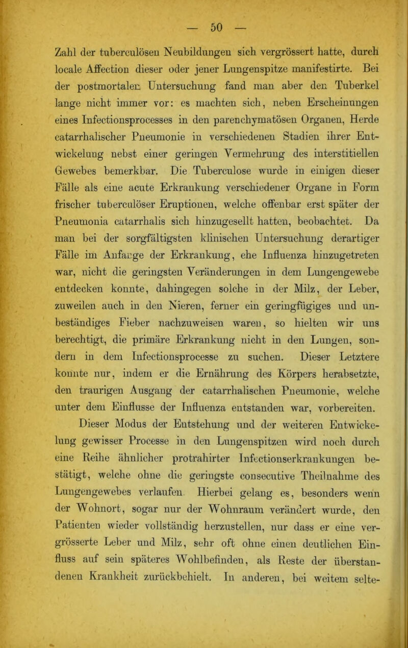 Zahl der tuberculöseu Neubildungen sich vergrössert hatte, durch locale Affection dieser oder jener Lungenspitze manifestirte. Bei der postmortalen. Untersuchung fand man aber den Tuberkel lange nicht immer vor: es machten sich, neben Erscheinungen eines Infectionsprocesses in den parenchymatösen Organen, Herde catarrhaliscker Pneumonie in verschiedenen Stadien ihrer Ent- wickelung nebst einer geringen Vermehrung des interstitiellen Gewebes bemerkbar. Die Tuberculose wurde in einigen dieser Fälle als eine acute Erkrankung verschiedener Organe in Form frischer tuberculöser Eruptionen, welche offenbar erst später der Pneumonia catarrhalis sich hinzugesellt hatten, beobachtet. Da man bei der sorgfältigsten klinischen Untersuchung derartiger Fälle im Anfänge der Erkrankung, ehe Influenza hinzugetreten war, nicht die geringsten Veränderungen in dem Lungengewebe entdecken konnte, dahingegen solche in der Milz, der Leber, zuweilen auch in den Nieren, ferner ein geringfügiges und un- beständiges Fieber nachzuweisen waren, so hielten wir uns berechtigt, die primäre Erkrankung nicht in den Lungen, son- dern in dem Infectionsprocesse zu suchen. Dieser Letztere konnte nur, indem er die Ernährung des Körpers herabsetzte, den traurigen Ausgang der catarrhalischen Pneumonie, welche unter dem Einflüsse der Influenza entstanden war, vorbereiten. Dieser Modus der Entstehung und der weiteren Entwicke- lung gewisser Processe in den Lungenspitzen wird noch durch eine Reihe ähnlicher protrahirter Infectionserkrankungen be- stätigt, welche ohne die geringste consecutive Thcilnahme des Lungengewebes verlaufen Hierbei gelang es, besonders wenn der Wohnort, sogar nur der Wohnraum verändert wurde, den Patienten wieder vollständig herzustellen, nur dass er eine ver- grösserte Leber und Milz, sehr oft ohne einen deutlichen Ein- fluss auf sein späteres Wohlbefinden, als Reste der überstan- denen Krankheit zurückbehielt. In anderen, bei weitem selte-