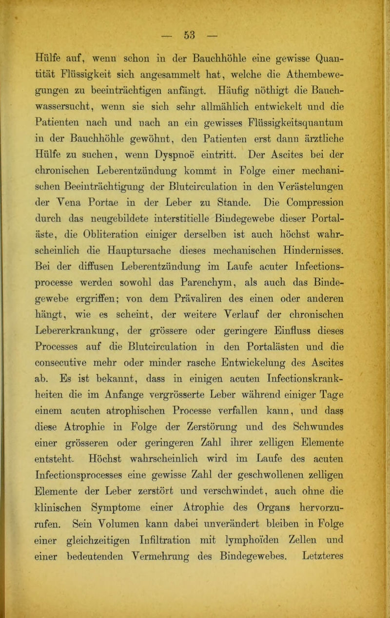 Hülfe auf, wenn schon in der Bauchhöhle eine gewisse Quan- tität Flüssigkeit sich angesammelt hat, welche die Athembewe- gungen zu beeinträchtigen anfängt. Häufig nöthigt die Bauch- wassersucht, wenn sie sich sein* allmählich entwickelt und die Patienteu nach und nach an eiu gewisses Flüssigkeitsquautum in der Bauchhöhle gewöhnt, den Patienten erst dann ärztliche Hülfe zu suchen, wenn Dyspnoe eintritt. Der Ascites bei der chronischen Leberentzündung kommt in Folge einer mechani- schen Beeinträchtigung der Blutcirculation in den Verästelungen der Vena Portae in der Leber zu Stande. Die Compression durch das neugebildete interstitielle Bindegewebe dieser Portal- äste, die Obliteration einiger derselben ist auch höchst wahr- scheinlich die Hauptursache dieses mechanischen Hindernisses. Bei der diffusen Leberentzündung im Laufe acuter Infections- processe werden sowohl das Parenchym, als auch das Binde- gewebe ergriffen; von dem Prävaliren des einen oder anderen hängt, wie es scheint, der weitere Verlauf der chronischen Lebererkrankung, der grössere oder geringere Einfluss dieses Processes auf die Blutcirculation in den Portalästen und die consecutive mehr oder minder rasche Entwickelung des Ascites ab. Es ist bekannt, dass in einigen acuten Infectionskrank- heiten die im Anfänge vergrösserte Leber während einiger Tage einem acuten atrophischen Processe verfallen kann, und dass diese Atrophie in Folge der Zerstörung und des Schwundes einer grösseren oder geringeren Zahl ihrer zelligen Elemente entsteht. Höchst wahrscheinlich wird im Laufe des acuten Infectionsprocesses eine gewisse Zahl der geschwollenen zelligen Elemente der Leber zerstört und verschwindet, auch ohne die klinischen Symptome einer Atrophie des Organs hervorzu- rufen. Sein Volumen kann dabei unverändert bleiben in Folge einer gleichzeitigen Infiltration mit lymphoiden Zellen und einer bedeutenden Vermehrung des Bindegewebes. Letzteres