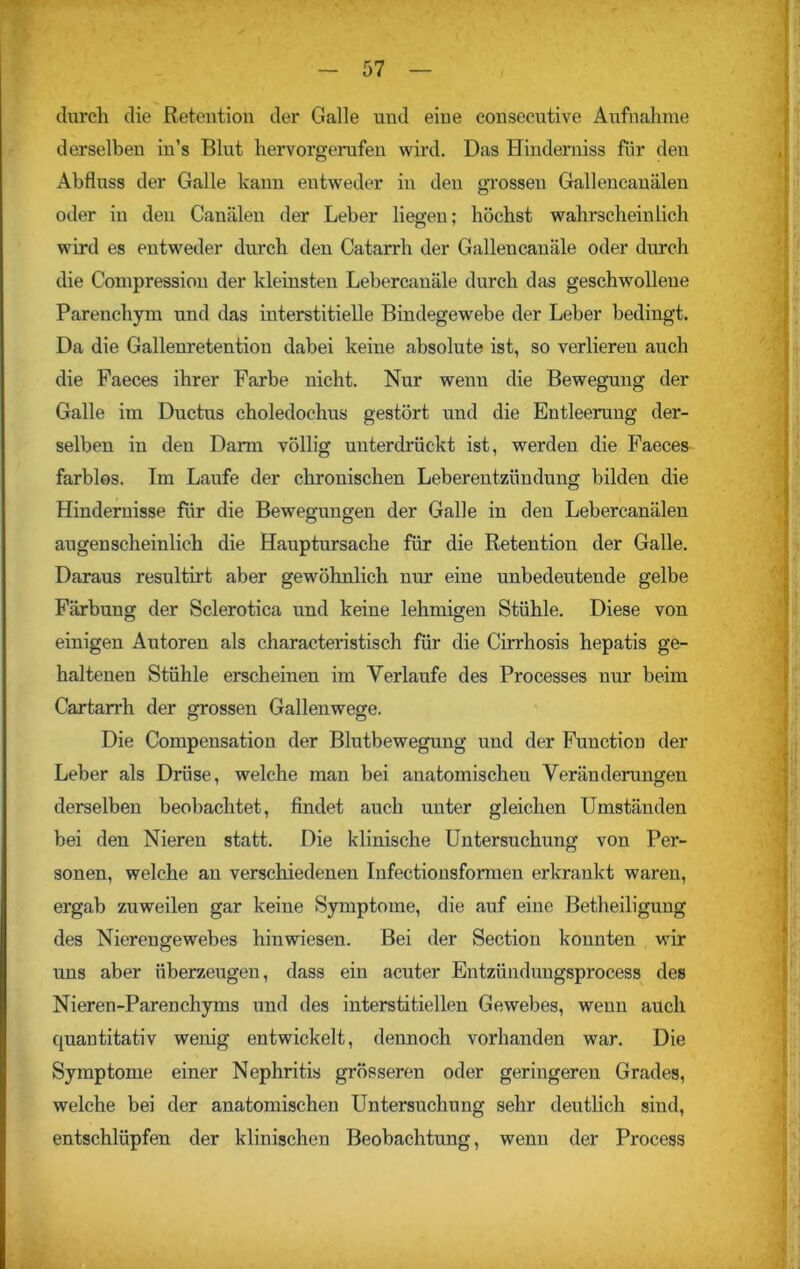 durch die Retention der Galle und eine eonsecutive Aufnahme derselben in’s Blut hervorgerufen wird. Das Hinderniss für deu Abfluss der Galle kann entweder in den grossen Gallencauälen oder in den Canälen der Leber liegen; höchst wahrscheinlich wird es entweder durch den Catarrh der Gallencauäle oder durch die Compression der kleinsten Lebercanäle durch das geschwollene Parenchym und das interstitielle Bindegewebe der Leber bedingt. Da die Gallenretention dabei keine absolute ist, so verlieren auch die Faeces ihrer Farbe nicht. Nur wenu die Bewegung der Galle im Ductus choledochus gestört und die Entleerung der- selben in den Darm völlig unterdrückt ist, werden die Faeces farblos. Im Laufe der chronischen Leberentzündung bilden die Hindernisse für die Bewegungen der Galle in den Lebercanälen augenscheinlich die Hauptursache für die Retention der Galle. Daraus resultirt aber gewöhnlich nur eine unbedeutende gelbe Färbung der Sclerotica und keine lehmigen Stühle. Diese von einigen Autoren als characteristisch für die Cirrhosis hepatis ge- haltenen Stühle erscheinen im Verlaufe des Processes nur beim Cartarrh der grossen Gallenwege. Die Compensation der Blutbewegung und der Function der Leber als Drüse, welche man bei anatomischen Veränderungen derselben beobachtet, findet auch unter gleichen Umständen bei den Nieren statt. Die klinische Untersuchung von Per- sonen, welche an verschiedenen Infectionsformen erkrankt waren, ergab zuweilen gar keine Symptome, die auf eine Betheiligung des Nierengewebes hinwiesen. Bei der Section konnten wir uns aber überzeugen, dass ein acuter Entzündungsprocess des Nieren-Parenchyms und des interstitiellen Gewebes, wenn auch quantitativ wenig entwickelt, dennoch vorhanden war. Die Symptome einer Nephritis grösseren oder geringeren Grades, welche bei der anatomischen Untersuchung sehr deutlich sind, entschlüpfen der klinischen Beobachtung, wenn der Process