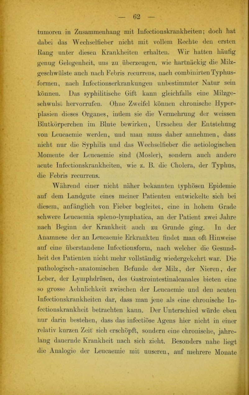 tumoren in Zusammenhang mit Infectionskrankheiten; doch hat dabei das Wechselfieber nicht mit vollem Rechte den ersten Rang unter diesen Krankheiten erhalten. Wir hatten häufig genug Gelegenheit, uns zu überzeugen, wie hartnäckig die Milz- gescliwülste auch nach Febris recurrens, nach combinirten Typhus- formen, nach Infectionserkrankungeu unbestimmter Natur sein können. Das syphilitische Gift kann gleichfalls eine Milzge- schwulst her vorrufen. Ohne Zweifel können chronische Hyper- plasien dieses Organes, indem sie die Vermehrung der weissen Blutkörperchen im Blute bewirken, Ursachen der Entstehung von Leucaemie werden, und man muss daher annehmen, dass nicht nur die Syphilis und das Wechselfieber die aetiologischen Momente der Leucaemie sind (Mosler), sondern auch andere acute Infectionskrankheiten, wie z. B. die Cholera, der Typhus, die Febris recurrens. Während einer nicht näher bekannten typhösen Epidemie auf dem Landgute eines meiner Patienten entwickelte sich bei diesem, anfänglich von Fieber begleitet, eine in hohem Grade schwere Leucaemia spleno-lymphatiea, an der Patient zwei Jahre nach Beginn der Krankheit auch zu Grunde ging. In der Anamnese der an Leucaemie Erkrankten findet man oft Hinweise auf eine überstandene Infectionsform, nach welcher die Gesund- heit des Patienten nicht mehr vollständig wiedergekehrt war. Die pathologisch-anatomischen Befunde der Milz, der Nieren, der Leber, der Lymphdrüsen, des Gastroiutestinalcanales bieten eine so grosse Aehnlichkeit zwischen der Leucaemie und den acuten Infectionskrankheiten dar, dass man jene als eine chronische lu- fectionskraukheit betrachten kann. Der Unterschied würde eben nur darin bestehen, dass das infectiöse Agens hier nicht in einer relativ kurzen Zeit sich erschöpft, sondern eine chronische, jahre- lang dauernde Krankheit nach sich zieht. Besonders nahe liegt die Analogie der Leucaemie mit uuseren, auf mehrere Monate