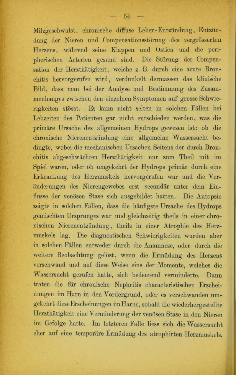 Mil zgesch willst, chronische diffuse Leber-Entzündung, Entzün- dung der Nieren und Compensationsstörung des vergrösserten Herzens, während seine Klappen und Ostien und die peri- pherischen Arterien gesund sind. Die Störung der Compen- sation der Herzthätigkeit, welche z. B. durch eine acute Bron- chitis hervorgerufen wird, verdunkelt dermassen das klinische Bild, dass man bei der Analyse und Bestimmung des Zusam- menhanges zwischen den einzelnen Symptomen auf grosse Schwie- rigkeiten stösst. Es kann nicht selten in solchen Fällen bei Lebzeiten des Patieuten gar nicht entschieden werden, was die primäre Ursache des allgemeinen Hydrops gewesen ist: ob die chronische Nierenentzündung eine allgemeine Wassersucht be- dingte, wobei die mechanischen Ursachen Seitens der durch Bron- chitis abgeschwächten Herzthätigkeit nur zum Theil mit im Spiel waren, oder ob umgekehrt der Hydrops primär durch eine Erkrankung des Herzmuskels hervorgerufen war und die Ver- änderungen des Nierengewebes erst secundär unter dem Ein- flüsse der venösen Stase sich ausgebildet hatten. Die Autopsie zeigte in solchen Fällen, dass die häufigste Ursache des Hydrops gemischten Ursprunges wrar und gleichzeitig theils in einer chro- nischen Nierenentzündung, theils in einer Atrophie des Herz- muskels lag. Die diagnostischen Schwierigkeiten wurden aber in solchen Fällen entweder durch die Anamnese, oder durch die weitere Beobachtung gelöst, wenn die Ermüdung des Herzens verschwand und auf diese Weise eins der Momente, welches die Wassersucht gerufen hatte, sich bedeutend verminderte. Dann traten die für chronische Nephritis characteristischen Erschei- nungen im Harn in den Vordergrund, oder es verschwanden um- gekehrt diese Erscheinungen im Harne, sobald die wiederhergestellte Herzthätigkeit eine Verminderung der venösen Stase in den Nieren im Gefolge hatte. Im letzteren Falle liess sich die Wassersucht eher auf eine temporäre Ermüdung des atrophirten Herzmuskels,