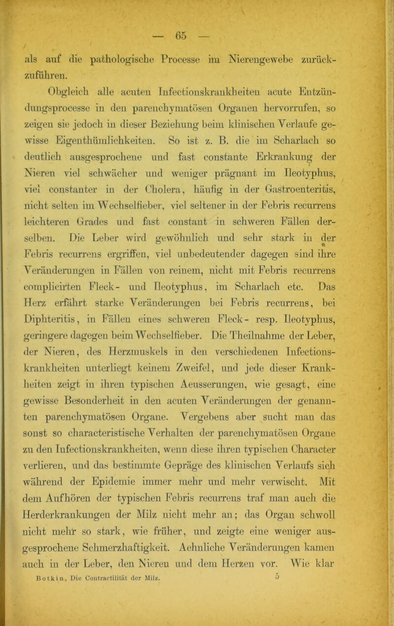 als auf die pathologische Proeesse im Nierengewebe zurück- zuführen. Obgleich alle acuten Infectionskraukheiten acute Entzün- dungsprocesse in den parenchymatösen Organen hervorrufen, so zeigen sie jedoch in dieser Beziehung beim klinischen Verlaufe ge- wisse Eigenthümlichkeiten. So ist z. B. die im Scharlach so deutlich ausgesprochene und fast constante Erkrankung der 4 Nieren viel schwächer und weniger prägnant im Ileotyphus, viel constanter in der Cholera, häufig in der Gastroenteritis, nicht selten im Wechselfieber, viel seltener in der Febris recui'rens leichteren Grades und fast constaut in schweren Fällen der- selben. Die Leber wird gewöhnlich und sehr stark in der ° ft Febris recurrens ergriffen, viel unbedeutender dagegen sind ihre Veränderungen in Fällen von reinem, nicht mit Febris recurrens complicirten Fleck- und Ileotyphus, im Scharlach etc. Das Herz erfährt starke Veränderungen bei Febris recurrens, bei Diphteritis, in Fällen eines schweren Fleck- resp. Ileotyphus, geringere dagegen beim Wechselfieber. Die Theilnahme der Leber, der Nieren, des Herzmuskels in den verschiedenen Infections- krankheiten unterliegt keinem Zweifel, und jede dieser Krank- heiten zeigt in ihren typischen Aeusserungen, wie gesagt, eine gewisse Besonderheit in deu acuten Veränderungen der genann- ten parenchymatösen Organe. Vergebens aber sucht man das sonst so characteristische Verhalten der parenchymatösen Organe zu den Infectionskraukheiten, wenn diese ihren typischen Character verlieren, und das bestimmte Gepräge des klinischen Verlaufs sich während der Epidemie immer mehr und mehr verwischt. Mit dein Auf hören der typischen Febris recurrens traf man auch die Herderkrankungeu der Milz nicht mehr an; das Organ schwoll nicht mehr so stark, wie früher, und zeigte eine weniger aus- gesprochene Schmerzhaftigkeit. Aehnliche Veränderungen kamen auch in der Leber, den Nieren und dem Herzen vor. Wie klar Botkin, Die Contractilitat der Milz. ü