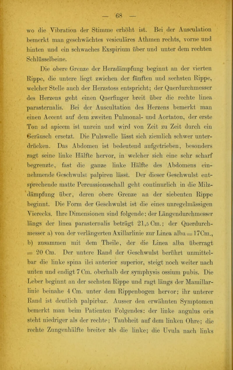 wo die Vibration der Stimme erhöht ist. Bei der Ausculation bemerkt man geschwächtes vesiculäres Athmen rechts, vorne und hinten und ein schwaches Exspirium über und unter dem rechten Schlüsselbeine. Die obere Grenze der Herzdämpfung beginnt an der vierten Rippe, die untere liegt zwichen der fünften und sechsten Rippe, welcher Stelle auch der Herzstoss entspricht; der Querdurchmesser des Herzens geht einen Querfinger breit über die rechte linea parasternalis. Bei der Auscultation des Herzens bemerkt man einen Accent auf dem zweiten Pulmonal- und Aortaton, der erste Ton ad apicem ist unrein und wird von Zeit zu Zeit durch eiu Geräusch ersetzt. Die Pulswelle lässt sich ziemlich schwer unter- drücken. Das Abdomeu ist bedeutend aufgetrieben, besonders ragt seine liuke Hälfte hervor, in welcher sich eine sehr scharf begrenzte, fast die ganze linke Hälfte des Abdomens ein- nehmende Geschwulst palpireu lässt. Der dieser Geschwulst ent- sprechende matte Percussionsschall geht continurlich in die Milz- dämpfung über, deren obere Grenze an der siebenten Rippe beginnt. Die Form der Geschwulst ist die eines unregelmässigen Vierecks. Ihre Dimensionen sind folgende; der Längendurchmesser längs der linea parasternalis beträgt 21,5 Gm.; der Querdurch- messer a) vou der verlängerten Axillarlinie zur Linea alba= 17Cm., b) zusammen mit dem Theile, der die Linea alba überragt = 20 Cm. Der untere Rand der Geschwulst berührt unmittel- bar die liuke spina ilei anterior superior, steigt noch weiter nach unten und endigt 7 Cm. oberhalb der symphysis ossium pubis. Die Leber beginnt an der sechsten Rippe und ragt längs der Mamillar- linie beinahe 4 Cm. unter dem Rippenbogen hervor; ihr unterer Rand ist deutlich palpirbar. Ausser den erwähnten Symptomen bemerkt man beim Patienten Folgendes: der liuke augulus oris steht niedriger als der rechte; Taubheit auf dem linken Ohre; die rechte Zungenhälfte breiter als die linke; die Uvula nach liuks