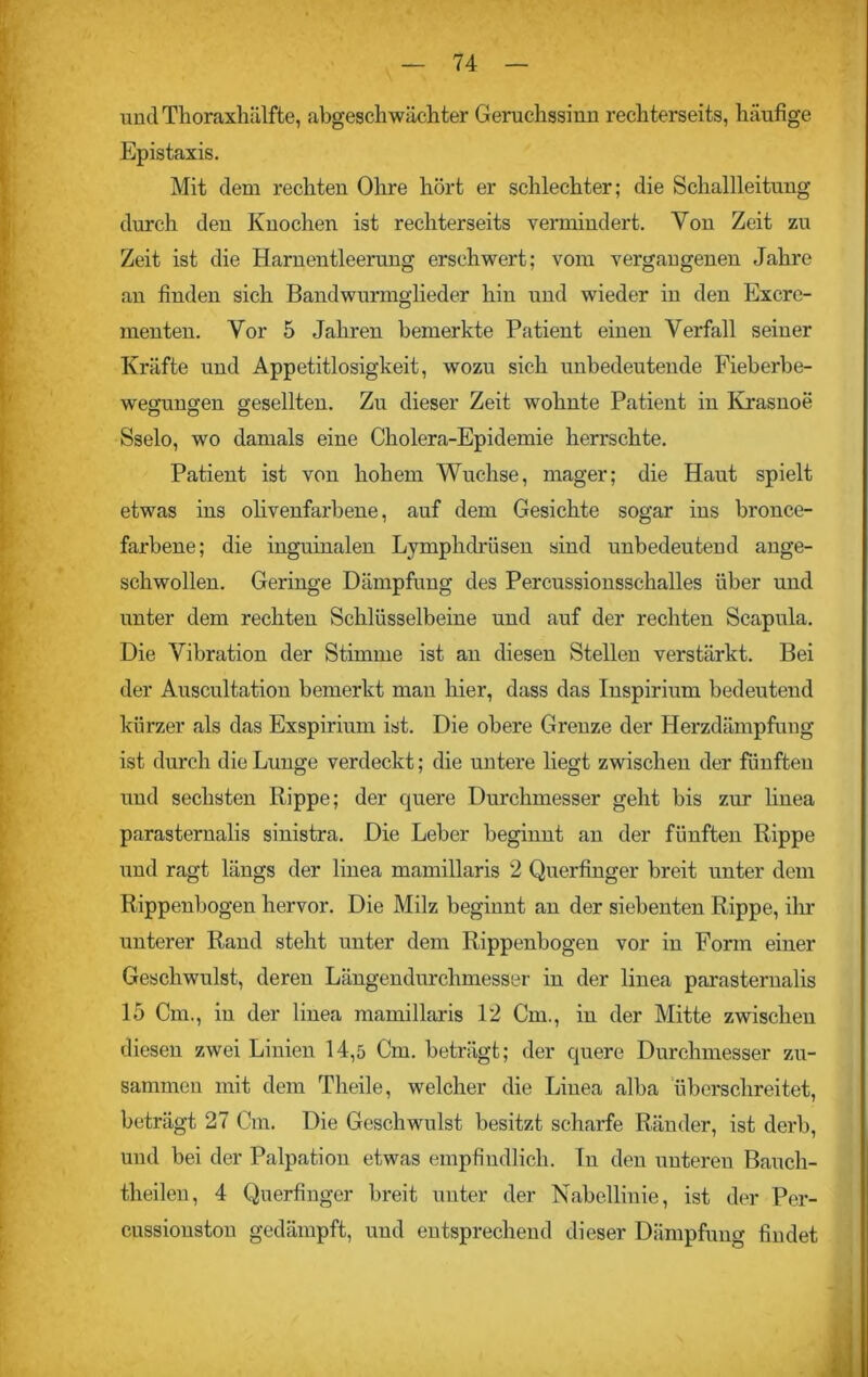 und Thoraxhälfte, abgeschwächter Geruchssinn rechterseits, häufige Epistaxis. Mit dem rechten Ohre hört er schlechter; die Schallleitung durch den Knochen ist rechterseits vermindert. Von Zeit zu Zeit ist die Harnentleerung erschwert; vom vergangenen Jahre an finden sich Bandwurmglieder hin und wieder in den Excre- menten. Vor 5 Jahren bemerkte Patient einen Verfall seiner Kräfte und Appetitlosigkeit, wozu sich unbedeutende Fieberbe- wegungen gesellten. Zu dieser Zeit wohnte Patient in Krasnoe Sselo, wo damals eine Cholera-Epidemie herrschte. Patient ist von hohem Wüchse, mager; die Haut spielt etwas ins olivenfarbene, auf dem Gesichte sogar ins bronce- farbene; die inguinalen Lymphdrüsen sind unbedeutend ange- schwollen. Geringe Dämpfung des Percussionsschalles über und unter dem rechten Schlüsselbeine und auf der rechten Scapula. Die Vibration der Stimme ist an diesen Stellen verstärkt. Bei der Auscultation bemerkt man hier, dass das Inspirium bedeutend kürzer als das Exspirium ist. Die obere Grenze der Herzdämpfung ist durch die Lunge verdeckt; die untere liegt zwischen der fünften und sechsten Rippe; der quere Durchmesser geht bis zur linea parasternalis sinistra. Die Leber beginnt an der fünften Rippe und ragt längs der linea mamillaris 2 Querfinger breit unter dem Rippenbogen hervor. Die Milz beginnt an der siebenten Rippe, ihr unterer Rand steht unter dem Rippenbogen vor in Form einer Geschwulst, deren Längendurchmesser in der linea parasternalis 15 Cm., in der linea mamillaris 12 Cm., in der Mitte zwischen diesen zwei Linien 14,5 Cm. beträgt; der quere Durchmesser zu- sammen mit dem Theile, welcher die Linea alba überschreitet, beträgt 27 Cm. Die Geschwulst besitzt scharfe Ränder, ist derb, und bei der Palpation etwas empfindlich, ln den unteren Bauch- theilen, 4 Querfinger breit unter der Nabelliuie, ist der Per- cussiouston gedämpft, und entsprechend dieser Dämpfung findet
