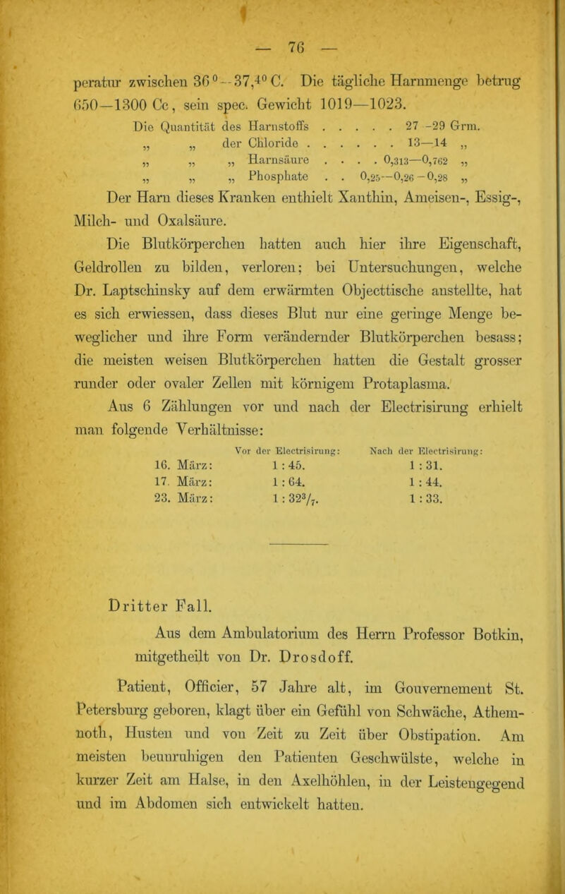 f — 76 — peratur zwischen 30°—37,-^C. Die tägliche Harnmenge betrug 650—1300 Cc, sein spec. Gewicht 1019—1023. Die Quantität des Harnstoffs 27 -29 Grm. „ „ der Chloride 13—14 „ „ „ „ Harnsäure .... 0,313—0,762 „ „ „ „ Phosphate . . 0,25- 0,26 - 0,28 „ Der Harn dieses Kranken enthielt Xanthin, Ameisen-, Essig-, Milch- und Oxalsäure. Die Blutkörperchen hatten auch hier ihre Eigenschaft, Geldrollen zu bilden, verloren; bei Untersuchungen, welche Dr. Laptschinsky auf dem erwärmten Objecttische anstellte, hat es sich erwiessen, dass dieses Blut nur eine geringe Menge be- weglicher und ihre Form verändernder Blutkörperchen besass; die meisten weisen Blutkörperchen hatten die Gestalt grosser runder oder ovaler Zellen mit körnigem Protaplasma. Aus G Zählungen vor und nach der Electrisirung erhielt man folgende Verhältnisse: Vor der Electrisirung: 16. März: 1 : 45. 17. März: 1:64. 23. März: 1 : 323/7. Xacli dev Electrisirung: 1 : 31. 1 : 44. 1:33. Dritter Fall. Aus dem Ambulatorium des Herrn Professor Botkin, mitgetheilt von Dr. Drosdoff. Patient, Officier, 57 Jahre alt, im Gouvernement St. Petersburg geboren, klagt über ein Gefühl von Schwäche, Athem- notli, Husten und von Zeit zu Zeit über Obstipation. Am meisten beunruhigen den Patienten Geschwülste, welche in kurzer Zeit am Halse, in den Axelhöhlen, in der Leistengegend und im Abdomen sich entwickelt hatten.