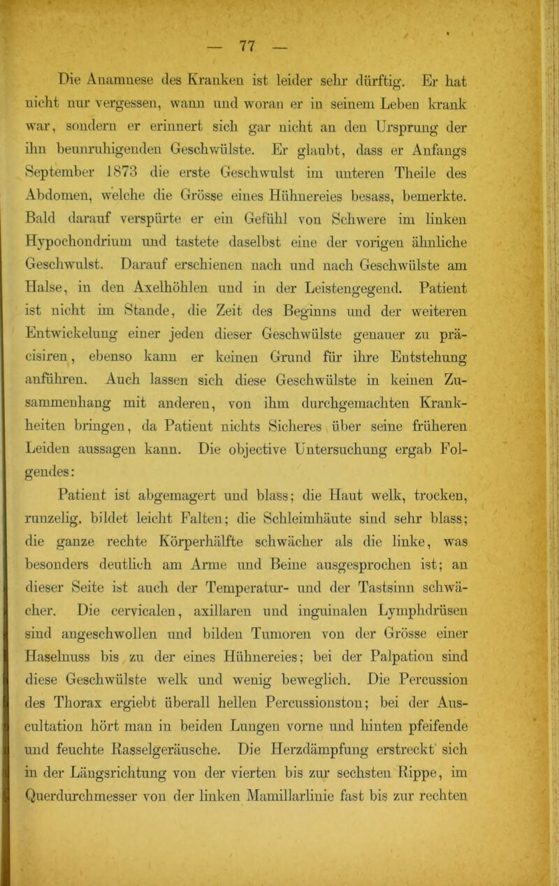 Die Anamnese des Kranken ist leider sehr dürftig. Er hat nicht nur vergessen, wann und woran er in seinem Leben krank war, sondern er erinnert sich gar nicht an den Ursprung der ihn beunruhigenden Geschwülste. Er glaubt, dass er Anfangs September 1873 die erste Geschwulst im unteren Theile des Abdomen, welche die Grösse eines Hühnereies besass, bemerkte. Bald darauf verspürte er ein Gefühl von Schwere im linken Hypochondrium und tastete daselbst eine der vorigen ähnliche Geschwulst. Darauf erschienen nach und nach Geschwülste am Halse, in den Axelhöhlen und in der Leistengegend. Patient ist nicht im Stande, die Zeit des Beginns und der weiteren Entwickelung einer jeden dieser Geschwülste genauer zu prä- cisiren, ebenso kann er keinen Grund für ihre Entstehung anführeu. Auch lassen sich diese Geschwülste in keinen Zu- sammenhang mit anderen, von ihm durchgemachten Krank- heiten bringen, da Patient nichts Sicheres über seine früheren Leiden aussagen kann. Die objective Untersuchung ergab Fol- gendes : Patient ist abgemagert und blass; die Haut welk, trocken, runzelig, bildet leicht Falten; die Schleimhäute sind sehr blass; die ganze rechte Körperhälfte schwächer als die linke, was besonders deutlich am Arme und Beine ausgesprochen ist; an dieser Seite ist auch der Temperatur- und der Tastsinn schwä- cher. Die cervicalen, axillaren und inguinalen Lymphdrüsen sind angeschwollen und bilden Tumoren von der Grösse einer Haselnuss bis zu der eines Hühnereies; bei der Palpation sind diese Geschwülste welk und wenig beweglich. Die Percussion des Thorax ergiebt überall hellen Percussionston; bei der Aus- cultation hört man in beiden Lungen vorne und hinten pfeifende und feuchte Rasselgeräusche. Die Herzdämpfung erstreckt sich in der Längsrichtung von der vierten bis zur sechsten Rippe, im Querdurchmesser von der linken Mamillarlinie fast bis zur rechten