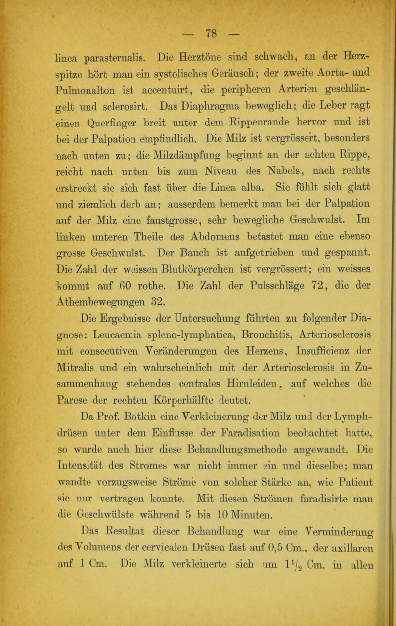 linea parastemalis. Die Herztöne sind schwach, an der Herz- spitze hört man ein systolisches Geräusch; der zweite Aorta- und Pulmonalton ist accentuirt, die peripheren Arterien geschlän- gelt und sclerosirt. Das Diaphragma beweglich; die Leber ragt einen Querfinger breit unter dem Rippenrande hervor und ist bei der Palpation empfindlich. Die Milz ist vergrössert, besonders nach unten zu; die Milzdämpfung beginnt an der achten Rippe, reicht nach unten bis zum Niveau des Nabels, nach rechts erstreckt sie sich fast über die Linea alba. Sie fühlt sich glatt und ziemlich derb an; ausserdem bemerkt man bei der Palpation auf der Milz eine faustgrosse, sehr bewegliche Geschwulst. Im linken unteren Theile des Abdomens betastet man eine ebenso grosse Geschwulst. Der Bauch ist aufgetrieben und gespannt. Die Zahl der weissen Blutkörperchen ist vergrössert; ein weisses kommt auf 60 rothe. Die Zahl der Pulsschläge 72, die der Athembewegungen 32. Die Ergebnisse der Untersuchung führten zu folgender Dia- gnose: Leucaemia spleno-lymphatica, Bronchitis, Arteriosclerosis mit consecutiven Veränderungen des Herzens, Insufficienz der Mitralis und ein wahrscheinlich mit der Arteriosclerosis in Zu- sammenhang stehendes centrales Hirnleiden, auf welches die Parese der rechten Körperhälfte deutet. Da Prof. Botkin eine Verkleinenmg der Milz und derLymph- drüsen unter dem Einflüsse der Faradisation beobachtet hatte, so wurde auch hier diese Behandlungsmethode angewandt. Die Intensität des Stromes war nicht immer ein und dieselbe; man wandte vorzugsweise Ströme von solcher Stärke an, wie Patient sie nur vertragen konnte. Mit diesen Strömen faradisirte man die Geschwülste während 5 bis 10 Minuten. Das Resultat dieser Behandlung war eine Verminderung des Volumens der cervicalen Drüsen fast auf 0,5 Cm., der axillaren auf 1 Cm. Die Milz verkleinerte sich um 1 '/2 Cm. in allen