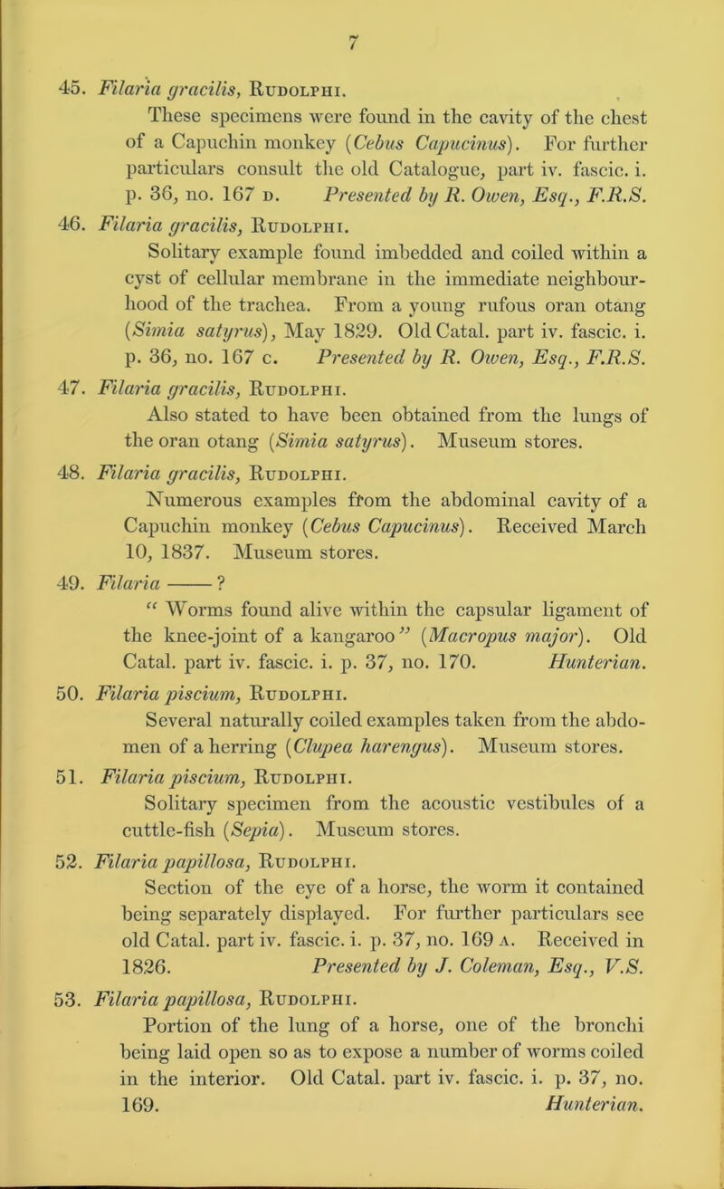 45. Filaria gracilis, Rudolphi. These specimens were found in the cavity of the chest of a Capuchin monkey (Cebus Capucinus). For further particulars consult tire old Catalogue, part iv. fascic. i. p. 38, no. 167 d. Presented by R. Owen, Esq., F.R.S. 46. Filaria gracilis, Rudolphi. Solitary example found imbedded and coiled within a cyst of cellular membrane in the immediate neighbour- hood of the trachea. From a young rufous oran otang (Simia satyrus), May 1829. OldCatal. part iv. fascic. i. p. 36, no. 167 c. Presented by R. Owen, Esq., F.R.S. 47. Filaria gracilis, Rudolphi. Also stated to have been obtained from the lungs of the oran otang (Simia satyrus). Museum stores. 48. Filaria gracilis, Rudolphi. Numerous examples ffom the abdominal cavity of a Capuchin monkey (Cebus Capucinus). Received March 10, 1837. Museum stores. 49. Filaria ? “ Worms found alive within the capsular ligament of the knee-joint of a kangaroo” (Macropus major). Old Catal. part iv. fascic. i. p. 37, no. 170. Hunterian. 50. Filaria piscium, Rudolphi. Several naturally coiled examples taken from the abdo- men of a herring (Clupea harengus). Museum stores. 51. Filaria piscium, Rudolphi. Solitary specimen from the acoustic vestibules of a cuttle-fish (Sepia). Museum stores. 52. Filariapapillosa, Rudolphi. Section of the eye of a horse, the worm it contained being separately displayed. For further particulars see old Catal. part iv. fascic. i. p. 37, no. 169 a. Received in 1826. Presented by J. Coleman, Esq., V.S. 53. Filaria papillosa, Rudolphi. Portion of the lung of a horse, one of the bronchi being laid open so as to expose a number of worms coiled in the interior. Old Catal. part iv. fascic. i. p. 37, no. 169. Hunterian.