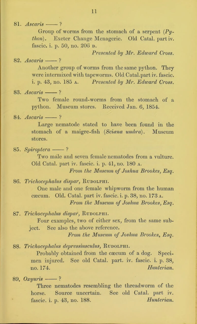 81. Ascaris Group of worms from tlie stomach of a serpent {Py- thon). Exeter Change Menagerie. Old Catal. part iv. fascic. i. p. 50, no. 206 d. Presented by Mr. Edward Cross. 82. Ascaris ? Another group of worms from the same python. They were intermixed with tapeworms. Old Catal.part iv. fascic. i. p. 43, no. 185 a. Presented by Mr. Edward Cross. 83. Ascaris ? Two female round-worms from the stomach of a python. Museum stores. Received Jan. 6, 1854. 84. Ascaris ? Large nematode stated to have been found in the stomach of a maigre-fish (Sciwna umbra). Museum stores. 85. Spiroptera ? Two male and seven female nematodes from a vulture. Old Catal. part iv. fascic. i. p. 41, no. 180 a. From the Museum of Joshua Brookes, Esq. 86. Trichocephalus dispar, Rudolphi. One male and one female whipworm from the human csecum. Old. Catal. part iv. fascic. i. p. 38, no. 173 a. From the Museum of Joshua Brookes, Esq. 87. Trichocephalus dispar, Rudolphi. Four examples, two of either sex, from the same sub- ject. See also the above reference. From the Museum of Joshua Brookes, Esq. 88. Trichocephalus depressiuscuius, Rudolphi. Probably obtained from the caecum of a dog. Speci- men injured. See old Catal. part. iv. fascic. i. p. 38, no. 174. Hunterian. 89. Oxyuris Three nematodes resembling the threadworm of the horse. Source uncertain. See old Catal. part iv. fascic. i. p. 43, no. 188. Hunterian.