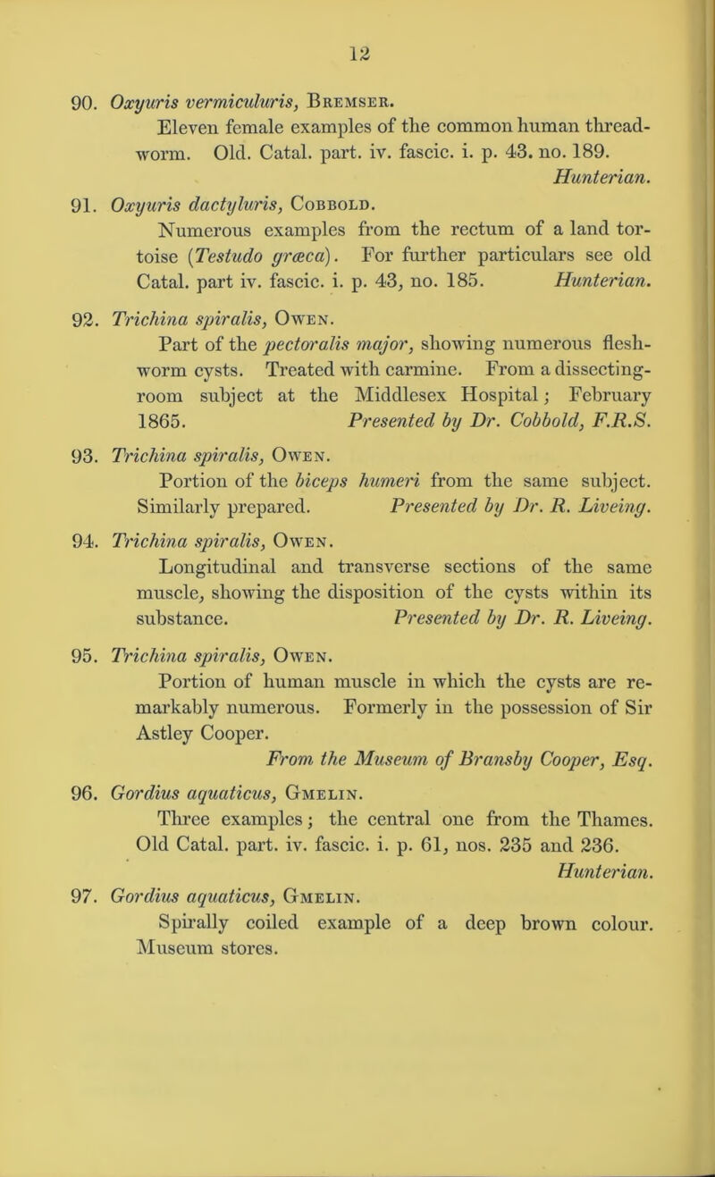 90. Oxyuris vermiculuris, Bremser. Eleven female examples of the common human thread- worm. Old. Catal. part. iv. fascic. i. p. 43. no. 189. Hunterian. 91. Oxyuris dactyluris, Cobbold. Numerous examples from the rectum of a land tor- toise (Testudo grceca). For further particulars see old Catal. part iv. fascic. i. p. 43, no. 185. Hunterian. 92. Trichina spiralis, Owen. Part of the pectoralis major, showing numerous flesh- worm cysts. Treated with carmine. From a dissecting- room subject at the Middlesex Hospital; February 1865. Presented by Dr. Cobbold, F.R.S. 93. Trichina spiralis, Owen. Portion of the biceps humeri from the same subject. Similarly prepared. Presented by Dr. R. Liveing. 94. Trichina spiralis, Owen. Longitudinal and transverse sections of the same muscle, showing the disposition of the cysts within its substance. Presented by Dr. R. Liveing. 95. Trichina spiralis, Owen. Portion of human muscle in which the cysts are re- markably numerous. Formerly in the possession of Sir Astley Cooper. From the Museum of Bransby Cooper, Esq. 96. Gordius aquaticus, Gmelin. Three examples; the central one from the Thames. Old Catal. part. iv. fascic. i. p. 61, nos. 235 and 236. Hunterian. 97. Gordius aquaticus, Gmelin. Spirally coiled example of a deep brown colour. Museum stores.
