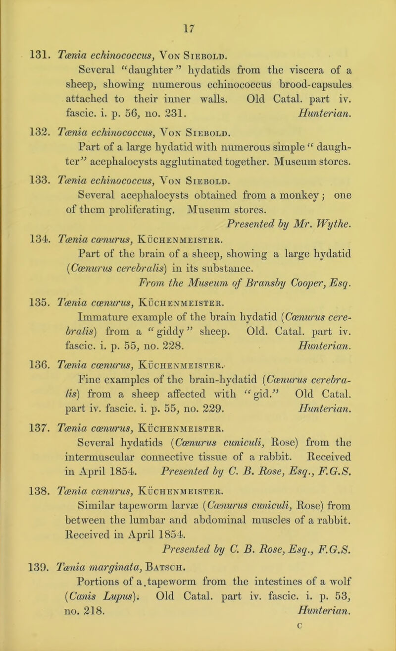 131. Tania echinococcus, Von Siebold. Several “daughter ” hydatids from the viscera of a sheep, showing numerous echinococcus brood- capsules attached to their inner walls. Old Catal. part iv. fascic. i. p. 56, no. 231. Hunterian. 132. Tania echinococcus, Yon Siebold. Part of a large hydatid with numerous simple “ daugh- ter” acephalocysts agglutinated together. Museum stores. 133. Tania echinococcus, Von Siebold. Several acephalocysts obtained from a monkey; one of them proliferating. Museum stores. Presented by Mr. Wythe. 134. Tania ccenurus, Kuchenmeister. Part of the brain of a sheep, showing a large hydatid (Ccenurus cerebralis) in its substance. From the Museum of Bransby Cooper, Esq. 135. Tania ccenurus, Kuchenmeister. Immature example of the brain hydatid (Ccenurus cere- bralis) from a “ giddy ” sheep. Old. Catal. part iv. fascic. i. p. 55, no. 228. Hunterian. 136. Tania ccenurus, Kuchenmeister. Fine examples of the brain-hydatid (Ccenurus cerebra- lis) from a sheep affected with “ gid.” Old Catal. part iv. fascic. i. p. 55, no. 229. Hunterian. 137. Tania ccenurus, Kuchenmeister. Several hydatids (Ccenurus cuniculi, Rose) from the intermuscular connective tissue of a rabbit. Received in April 1854. Presented by C. B. Rose, Esq., F.G.S. 138. Tania ccenurus, Kuchenmeister. Similar tapeworm larvae (Ccenurus cuniculi, Rose) from between the lumbar and abdominal muscles of a rabbit. Received in April 1854. Presented by C. B. Rose, Esq., F.G.S. 139. Tania marginata, Batsch. Portions of a.tapeworm from the intestines of a wolf (Canis Lupus). Old Catal. part iv. fascic. i. p. 53, no. 218. Hunterian. c