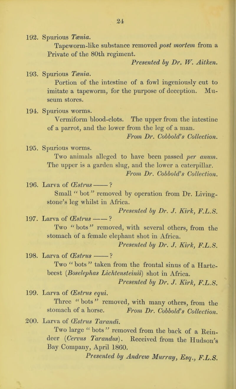 192. Spurious Taenia. Tapeworm-like substance removed post mortem from a Private of the 80th regiment. Presented by Dr. W. Aitken. 193. Spurious Taenia. Portion of the intestine of a fowl ingeniously cut to imitate a tapeworm, for the purpose of deception. Mu- seum stores. 194. Spurious worms. Vermiform blood-clots. The upper from the intestine of a parrot, and the lower from the leg of a man. From Dr. Cobbold’s Collection. 195. Spurious worms. Two animals alleged to have been passed per anum. The upper is a garden slug, and the lower a caterpillar. From Dr. Cobbold’s Collection. 196. Larva of CEstrus ? Small “ hot ” removed by operation from Dr. Living- stone’s leg whilst in Africa. Presented by Dr. J. Kirk, F.L.S. 197. Larva of CEstrus ? Two “ bots ” removed, with several others, from the stomach of a female elephant shot in Africa. Presented by Dr. J. Kirk, F.L.S. 198. Larva of Oestrus ? Two “ bots ” taken from the frontal sinus of a Harte- beest (.Boselephas Lichtensteinii) shot in Africa. Presented by Dr. J. Kirk, F.L.S. 199. Larva of CEstrus equi. Three “ bots ” removed, with many others, from the stomach of a horse. From Dr. Cobbold’s Collection. 200. Larva of CEstrus Tarandi. Two large “ bots ” removed from the back of a Rein- deer (Cervus Tarandus). Received from the Hudson’s Bay Company, April 1860. Presented by Andrew Murray, Esq., F.L.S.