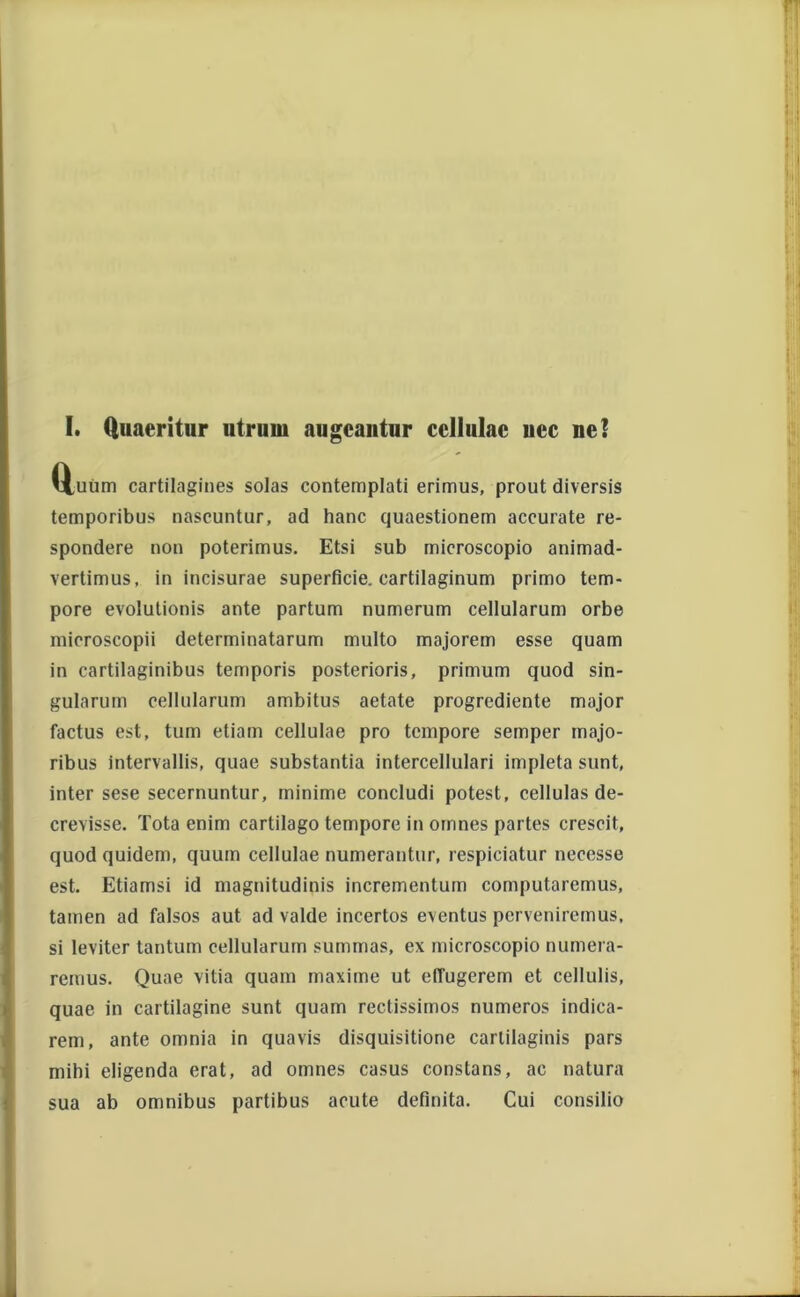 I. Quaeritur utrum augeantur cellulae uec ne! Q,uum cartilagines solas contemplati erimus, prout diversis temporibus nascuntur, ad hanc quaestionem accurate re- spondere non poterimus. Etsi sub microscopio animad- vertimus, in incisurae superficie, cartilaginum primo tem- pore evolutionis ante partum numerum cellularum orbe mieroscopii determinatarum multo majorem esse quam in cartilaginibus temporis posterioris, primum quod sin- gularum cellularum ambitus aetate progrediente major factus est, tum etiam cellulae pro tempore semper majo- ribus intervallis, quae substantia intercellulari impleta sunt, inter sese secernuntur, minime concludi potest, cellulas de- crevisse. Tota enim cartilago tempore in omnes partes crescit, quod quidem, quum cellulae numerantur, respiciatur necesse est. Etiamsi id magnitudinis incrementum computaremus, tamen ad falsos aut ad valde incertos eventus perveniremus, si leviter tantum cellularum summas, ex microscopio numera- remus. Quae vitia quam maxime ut effugerem et cellulis, quae in cartilagine sunt quam rectissimos numeros indica- rem, ante omnia in quavis disquisitione carlilaginis pars mihi eligenda erat, ad omnes casus constans, ac natura sua ab omnibus partibus acute definita. Cui consilio