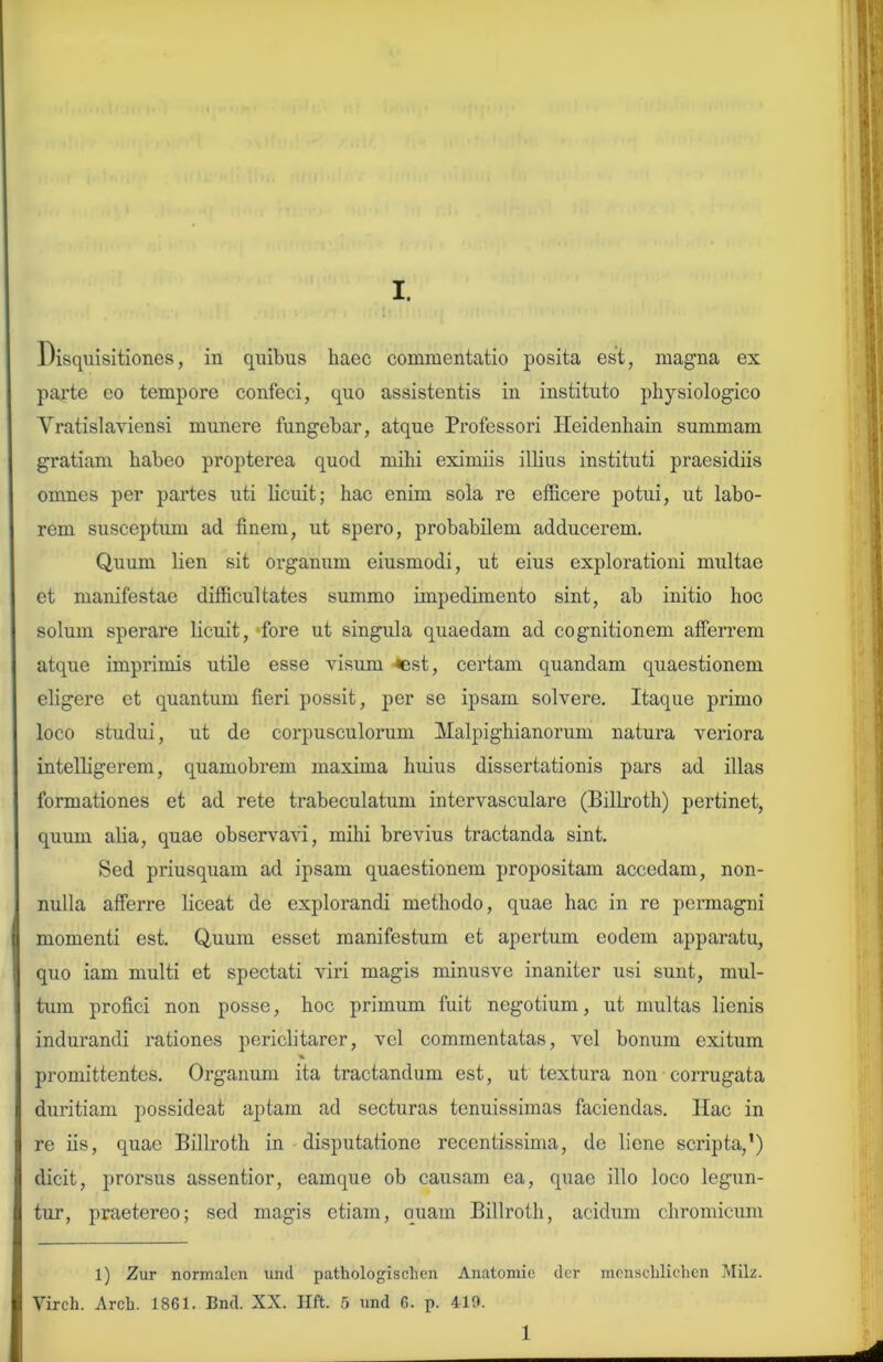 Disquisitiones, in quibus haec commentatio posita est, magna ex parte eo tempore confeci, quo assistentis in instituto physiologico Yratislaviensi munere fungebar, atque Professori Heidenhain summam gratiam habeo propterea quod milii eximiis illius instituti praesidiis omnes per partes uti licuit; hac enim sola re efficere potui, ut labo- rem susceptum ad finem, ut spero, probabilem adducerem. Quum lien sit organum eiusmodi, ut eius explorationi multae et manifestae difficultates summo impedimento sint, ab initio hoc solum sperare licuit, fore ut singula quaedam ad cognitionem afferrem atque imprimis utile esse visum «est, certam quandam quaestionem eligere et quantum fieri possit, per se ipsam solvere. Itaque primo loco studui, ut de corpusculorum Malpighianorum natura veriora intelligerem, quamobrem maxima huius dissertationis pars ad illas formationes et ad rete trabeculatum intervasculare (Billroth) pertinet, quum aha, quae observavi, mihi brevius tractanda sint. Sed priusquam ad ipsam quaestionem propositam accedam, non- nulla afferre liceat de explorandi methodo, quae hac in re permagni momenti est. Quum esset manifestum et apertum eodem apparatu, quo iam multi et spectati viri magis minusvc inaniter usi sunt, mul- tum profici non posse, hoc primum fuit negotium, ut multas lienis indurandi rationes periclitarer, vel commentatas, vel bonum exitum promittentes. Organum ita tractandum est, ut textura non corrugata duritiam possideat aptam ad secturas tenuissimas faciendas. Hac in re iis, quae Billroth in disputatione recentissima, de liene scripta,') dicit, prorsus assentior, eamque ob causam ea, quae illo loco legun- tur, praetereo; sed magis etiam, quam Billroth, acidum chromicum 1) Zur normalen und pathologischen Anatomie der menschlichen Milz. Virch. Arch. 1861. Bnd. XX. Hft. 5 und 6. p. 419. 1