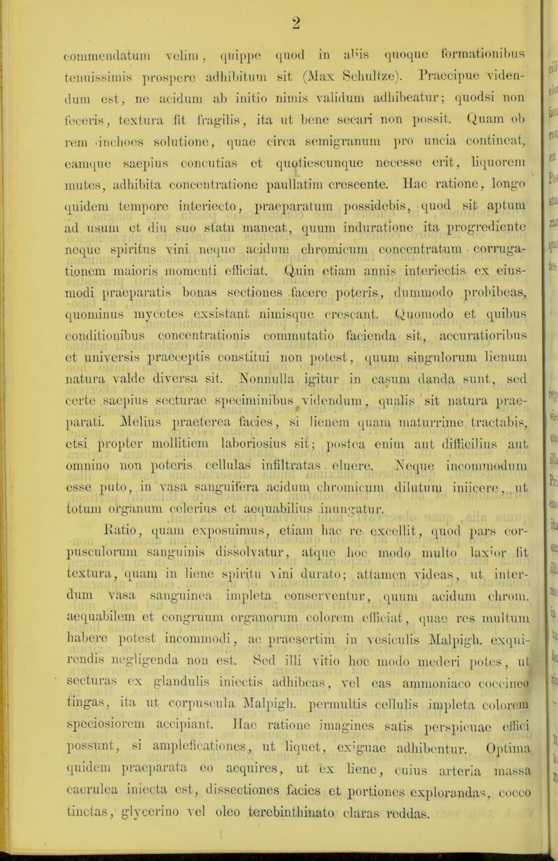 commendatum velim, quippe quod in alus quoque formationibus tenuissimis prospere adhibitum sit (Max Schultze). Praecipue viden- dum est, ne acidum ab initio nimis validum adhibeatur; quodsi non feceris, textura lit fragilis, ita ut bene secari non possit. Quam ob rem -inchoes solutione, quae circa semigramini pro uncia contineat, eamque saepius concutias et quoliescunquc necesse erit, liquorem mutes, adhibita concentratione paullatim crescente. Hac ratione, longo quidem tempore interieeto, praeparatum possidebis, quod sit aptum ad usum et diu suo statu maneat, quum induratione ita progredi en te neque spiritus vini neque acidum chromicum concentratum corruga- tionem maioris momenti efficiat. Quin etiam annis interiectis ex eius- modi praeparatis bonas sectiones facere poteris, dummodo prohibeas, quominus myectes exsistant nimisque crescant. Quomodo et quibus conditionibus concentrationis commutatio facienda sit, accuratioribus et universis praeceptis constitui non potest, quum singulorum lienum natura valde diversa sit. Konhulla igitur in casum danda sunt, sed certe saepius secturae speciminibus videndum, qualis 'sit natura prae- parati. Melius praeterea facies, si lienem quam maturrime tractabis, etsi propter mollitiem laboriosius sit; postea enim aut difficilius aut omnino non poteris cellulas infiltratas. eluere. iNeque incommodum esse puto, in vasa sanguifera acidum chromicum dilutum iniicere, ut totum organum celerius et aequabilius inungatur. Ratio, quam exposuimus, etiam hac re excellit, quod pars cor- pusculorum sanguinis dissolvatur, atque hoc modo multo laxior lit textura, quam in liene spiritu vini durato; attamen videas, ut inter- dum vasa sanguinea impleta conserventur, quum acidum chrom. aequabilem et congruum organorum colorem efficiat, quae res multum habere potest incommodi, ac praesertim in vesiculis Malpigh. exqui- rendis negligenda non est. Sed illi vitio hoc modo mederi potes, ut secturas ex glandulis in icetis adhibeas, vel eas ammoniaco coccineo tingas, ita ut corpuscula Malpigh. permultis cellulis impleta colorem speciosiorem accipiant. Hac ratione imagines satis perspicuae effici possunt, si ampleficationes, ut liquet, exiguae adhibentur. Optima quidem praeparata eo acquires, ut ex bene, cuius arteria massa caerulea niiecta est, dissectiones lacies et portiones explorandas, cocco tinctas, glyeerino vel oleo terebinthinato claras reddas.