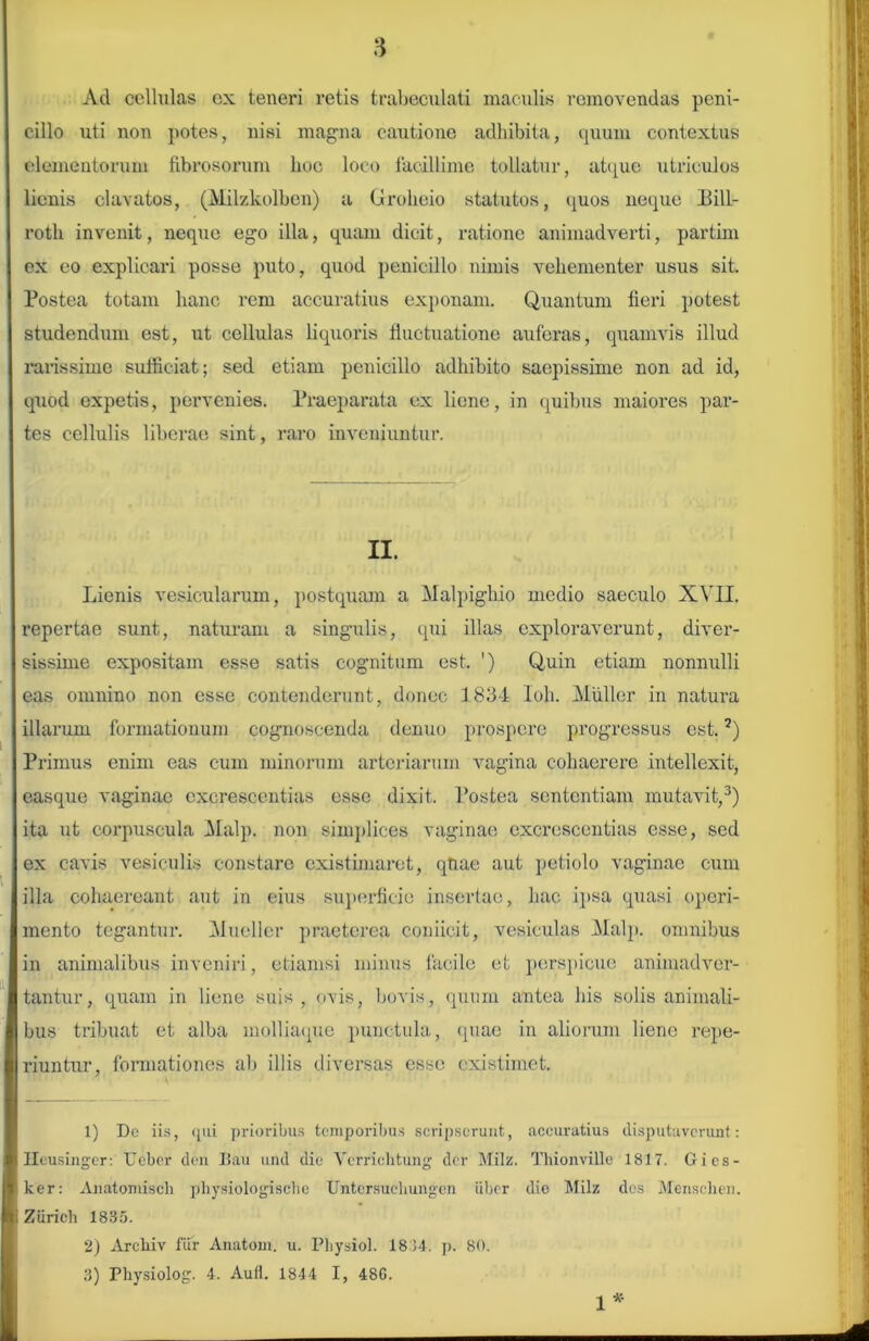 Ad cellulas ex teneri retis trabeculati maculis removendas peni- cillo uti non potes, nisi magna cautione adhibita, quum contextus elementorum fibrosorum hoc loco facillime tollatur, atque utriculos lienis clavatos, (Milzkolben) a Groheio statutos, quos neque Bill- roth invenit, neque ego illa, quam dicit, ratione animadverti, partim ex eo explicari posse puto, quod penicillo nimis vehementer usus sit. Postea totam hanc rem accuratius exponam. Quantum fieri potest studendum est, ut cellulas liquoris fluctuatione auferas, quamvis illud rarissimo sufficiat; sed etiam penicillo adhibito saepissime non ad id, quod expetis, pervenies. Praeparata ex liene, in quibus maiores par- tes cellulis liberae sint, raro inveniuntur. II. Lienis vesicularum, postquam a Malpighio medio saeculo XVII. repertae sunt, naturam a singulis, qui illas exploraverunt, diver- sissime expositam esse satis cognitum est. ') Quin etiam nonnulli eas omnino non esse contenderunt, donec 1834 Ioh. Mulier in natura illarum formationum cognoscenda denuo prospere progressus est.1 2) Primus enim eas cum minorum arteriarum vagina cohaerere intellexit, easque vaginae cxcrescentias esse dixit. Postea sententiam mutavit,3) ita ut corpuscula Malp. non simplices vaginae cxcrescentias esse, sed ex cavis vesiculis constare existimaret, qtiae aut petiolo vaginae cum illa cohaereant aut in eius superficie insertae, hac ipsa quasi operi- mento tegantur. Mueller praeterea conficit, vesiculas Malp. omnibus in animalibus inveniri, etiamsi minus facile et perspicue animadver- tantur, quam in liene suis, ovis, bovis, quum antea his solis animali- bus tribuat et alba molliaque punctula, (piae in aliorum liene repe- riuntur, formationes ab illis diversas esse existimet. 1) De iis, ([iii prioribus temporibus scripserunt, accuratius disputaverunt: Ileusinger: Ucber den Iiau und die Verrichtung der Milz. Thionville 1817. Gics- ker: Anatomiscli physiologische Untersucliungen uber die Milz des Menschen. iZurich 1835. 2) Arcliiv fur Anatom. u. Pbysiol. 18)4. p. 80. 3) Physiolog. 4. Aufl. 1844 I, 48G. * 1