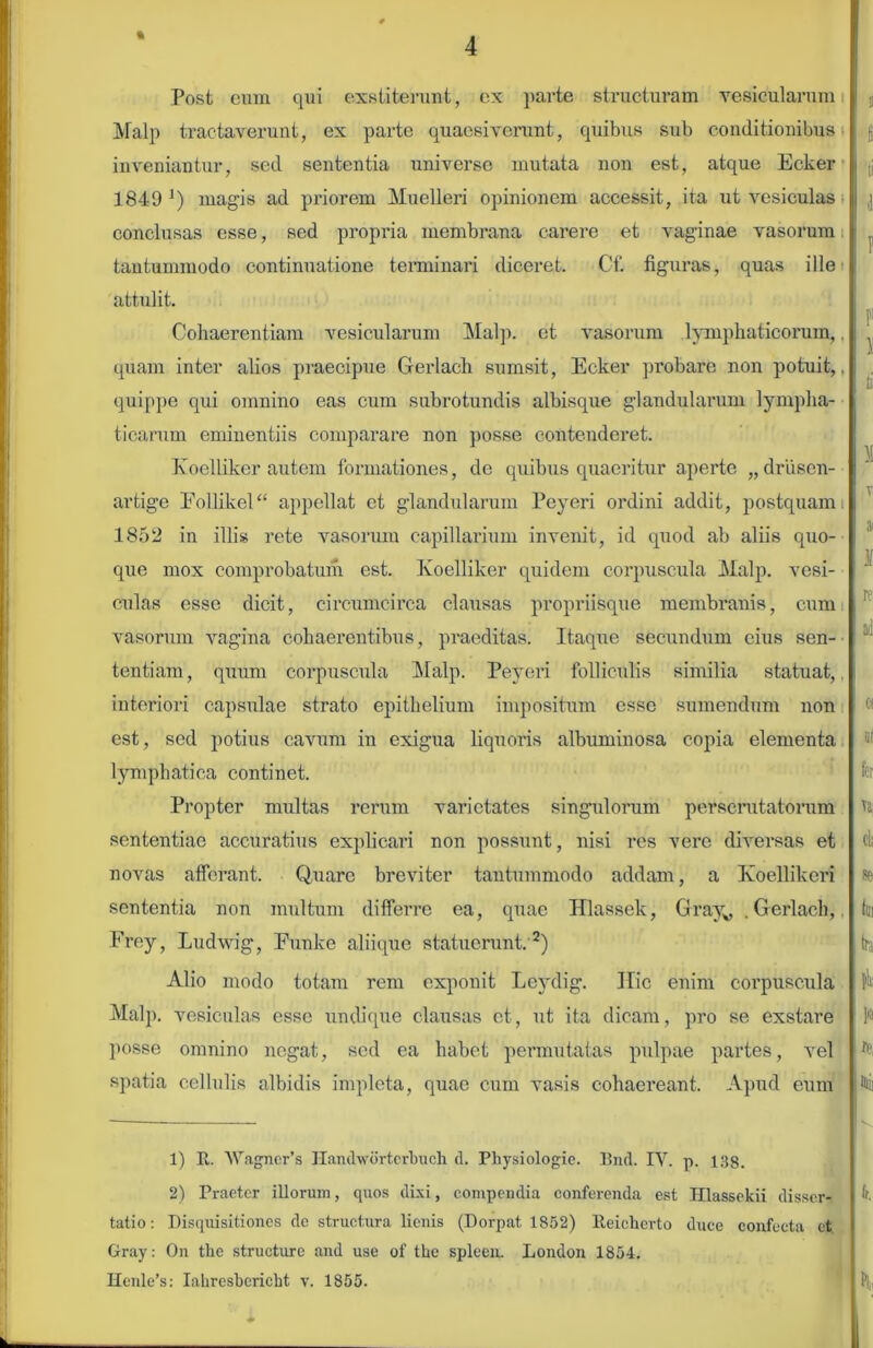 % 4 Post eum qui exstiterant, cx parte structuram vesicularum Malp tractaverunt, ex parte quaesiverunt, quibus sub conditionibus inveniantur, sed sententia universe mutata non est, atque Ecker 1849 Q magis ad priorem Muelleri opinionem accessit, ita ut vesiculas conclusas esse, sed propria membrana carere et vaginae vasorum tantummodo continuatione terminari diceret. Cf. figuras, quas ille attulit. Cohaerentiam vesicularum Malp. et vasorum lymphaticorum,. quam inter alios praecipue Gerlach sumsit, Ecker probare non potuit,, quippe qui omnino eas cum subrotundis albisque glandularum lympha- ticarum eminentiis comparare non posse contenderet. Koelliker autem formationes, de quibus quaeritur aperte „driisen- artige Follikel“ appellat et glandularum Peyeri ordini addit, postquam 1852 in illis rete vasorum capillarium invenit, id quod ab aliis quo- que mox comprobatum est. Koelliker quidem corpuscula Malp. vesi- culas esse dicit, cmcumcirca clausas propriisque membranis, cum vasorum vagina cohaerentibus, praeditas. Itaque secundum cius sen- tentiam, quum corpuscula Malp. Peyeri folliculis similia statuat,, interiori capsulae strato epithelium impositum esse sumendum non est, sed potius cavum in exigua liquoris albuminosa copia elementa lymphatica continet. Propter multas rerum varietates singulorum perscrutatorum sententiae accuratius explicari non possunt, nisi res vere diversas et novas afferant. Quare breviter tantummodo addam, a Koellikeri sententia non multum differre ea, quae Hlassek, Grayv .Gerlach, Frey, Ludwig, Funke aliique statuerunt. 1 2) Alio modo totam rem exponit Leydig. Hic enim corpuscula Malp. vesiculas esse undique clausas et, ut ita dicam, pro se exstare posse omnino negat, sed ea habet permutatas pulpae partes, vel spatia cellulis albidis impleta, quae cum vasis cohaereant. Apud eum 1) It. WagnePs Handwortcrbuch. d. Physiologie. Bnd. IV. p. 138. 2) Praeter illorum, quos dixi, compendia conferenda est Hlassekii disser- tatio: Disquisitiones de structura lienis (Dorpat 1852) lteicherto duce confecta ct Gray: On the structure and use of the spleen. London 1854.
