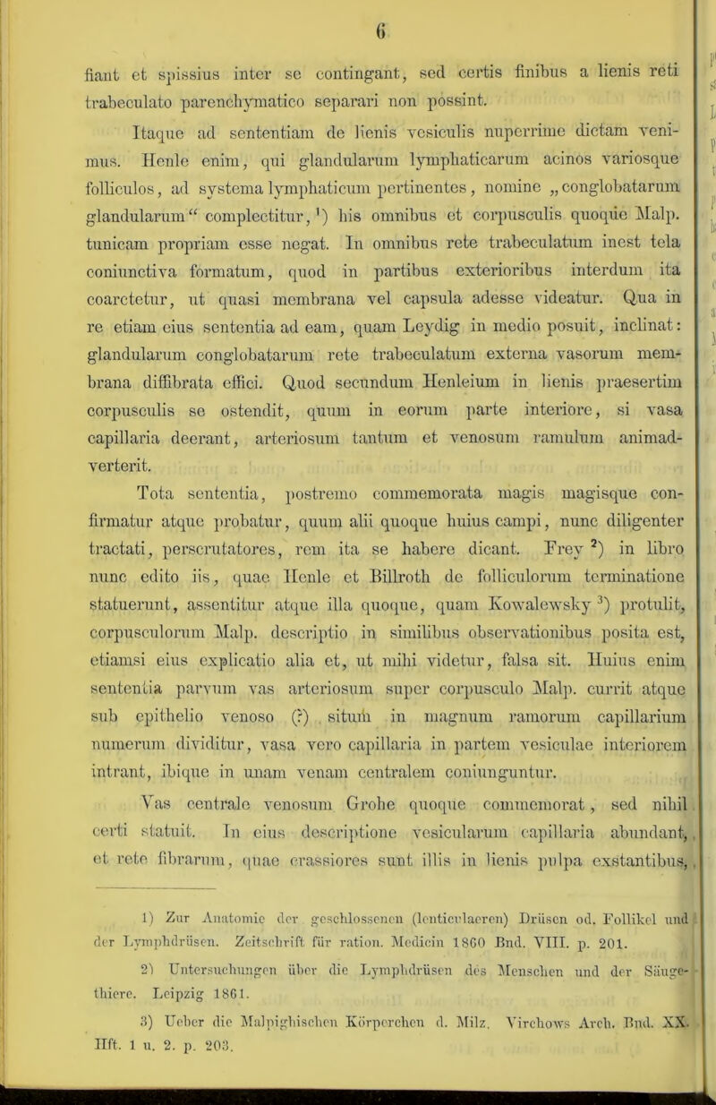 fiant et spissius inter se contingant, sed certis finibus a lienis reti trabeculato parenchymatico separari non possint. Itaque ad sententiam de lienis vesiculis nuperrime dictam veni- mus. Henle enim, qui glandularum lymphaticarum acinos variosque folliculos, ad systema lymphaticum pertinentes, nomine „ conglobatarum glandularum“ complectitur,') his omnibus et corpusculis quoque Malp. tunicam propriam esse negat. In omnibus rete trabeculatum inest tela coniunctiva formatum, quod in partibus exterioribus interdum ita coarctetur, ut quasi membrana vel capsula adesse videatur. Qua in re etiam eius sententia ad eam, quam Leydig in medio posuit, inclinat: glandularum conglobatarum rete trabeculatum externa vasorum mem- brana diffibrata effici. Quod secundum Henleium in lienis praesertim corpusculis se ostendit, quum in eorum parte interiore, si vasa capillaria deerant, arteriosum tantum et venosum ramulum animad- verterit. Tota sententia, postremo commemorata magis magisque con- firmatur atque probatur, quum alii quoque huius campi, nunc diligenter tractati, perscrutatores, rem ita se habere dicant. TYev 1 2) in libro nunc edito iis, quae Henle et Billroth de folliculorum terminatione statuerunt, assentitur atque illa quoque, quam Kowalewsky 3) protulit, corpusculorum Malp. descriptio in similibus observationibus posita est, etiamsi eius explicatio alia et, ut mihi videtur, falsa sit. Huius enim sententia parvum vas arteriosum super corpusculo Malp. currit atque sub epithelio venoso (?) situih in magnum ramorum capillarium numerum dividitur, vasa vero capillaria in partem vesiculae interiorem intrant, ibique in unam venam centralem coniunguntur. Vas centrale venosum Grohe quoque commemorat, sed nihil certi statuit. In eius descriptione vesicularum capillaria abundant, et rete fibrarum, quae crassiores sunt illis in lienis pulpa exstantibus, 1) Zur Auatomic der geschlosseneu (lenticrlaeren) Driisen od. Follikel und der Lymphdriisen. Zeitscbrift fur ration. Mcdicin 18G0 Bnd. VIII. p. 201. 2') Untersuehungen uber die LympbdrUsen des Menschen und der Sauge- tliiere. Lcipzig 1861. 3) Uobcr die Malpighischen Kbrperchcn d. Milz. Vircliows Arcli. Bnd. XX- Ilft. 1 u. 2. p. 203.