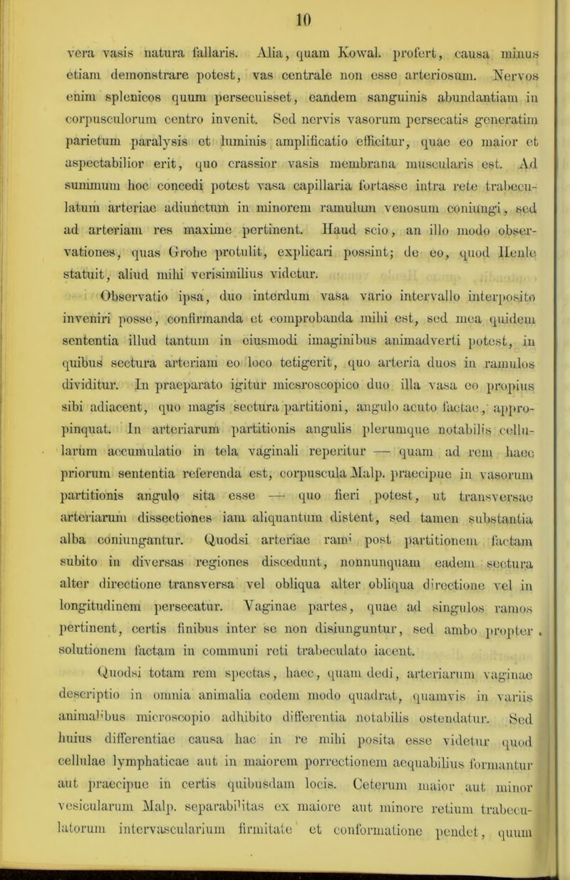 vera vasis natura fallaris. Alia, quam Kowal. profert, causa minus etiam demonstrare potest, vas centrale non esse arteriosum. Nervos enim splenicos quum persecuisset, eandem sanguinis abundantiam in corpusculorum centro invenit. Sed nervis vasorum persecatis gcneratim parietum paralysis et luminis amplificatio efficitur, quae eo maior et aspectabilior erit, quo crassior vasis membrana muscularis est. Ad summum hoc concedi potest vasa capillaria fortasse intra rete trabecu- latum arteriae adiunctum in minorem ramulum venosum coniungi, sed ad arteriam res maxime pertinent. Haud scio, an illo modo obser- vationes, quas Gfrofae protulit, explicari possint; de eo, quod llenle statuit, aliud milii verisimilius videtur. Observatio ipsa, duo interdum vasa vario intervallo interposito inveniri posse, confirmanda et comprobanda mihi est, sed mea quidem sententia illud tantum in ciusmodi imaginibus animadverti potest, in quibus sectura arteriam eo loco tetigerit, quo arteria duos in ramulos dividitur. In praeparato igitur micsroscopico duo illa vasa eo propius sibi adiaccnt, quo magis sectura partitioni, angulo acuto factae, appro- pinquat. In arteriarum partitionis angulis plerumque notabilis cellu- larum accumulatio in tela vaginali repentur — quam ad rem haec priorum sententia referenda est, corpuscula Malp. praecipue in vasorum partitionis angulo sita esse —• quo fieri potest, ut transversae arteriarum dissectiones iam aliquantum distent, sed tamen substantia alba coniungantur. Quodsi arteriae raim post partitionem factam subito in diversas regiones discedunt, nonuunquam eadem sectura alter directione transversa vel obliqua alter obliqua directione vel in longitudinem persecatur. Vaginae partes, quae ad singulos ramos pertinent, certis finibus inter se non disiunguntur, sed ambo propter . solutionem factam in communi reti trabeculato iacent. Quodsi totam rem spectas, haec, quam dedi, arteriarum vaginae descriptio in omnia animalia eodem modo quadrat, quamvis in variis animabbus microscopio adhibito differentia notabilis ostendatur. Sed huius differentiae causa hac in re mihi posita esse videtur quod cellulae lymphaticae aut in maiorem porrectionem aequabilius formantur aut praecipue in certis quibusdam locis. Ceterum maior aut minor vesicularum Malp. separabifitas ex maiore aut minore retium trabecu- latorum intervascularium firmitate et conformatione pendet, quum