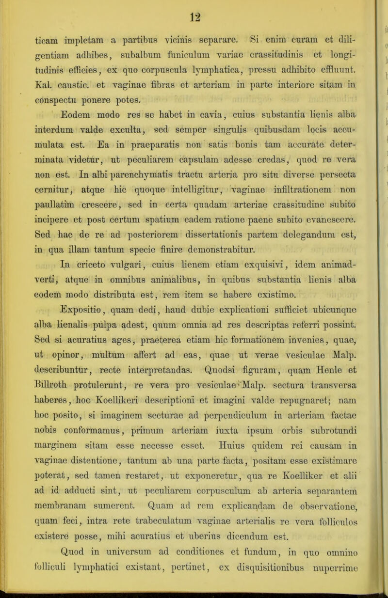 tieam impletam a partibus vicinis separare. Si enim curam et dili- gentiam adhibes, subalbum funiculum variae crassitudinis et longi- tudinis efficies, ex quo corpuscula lymphatica, pressu adhibito effluunt. Kal. caustic. et vaginae fibras et arteriam in parte interiore sitam in conspectu ponere potes. Eodem modo res se habet in cavia, cuius substantia lienis alba interdum valde exculta, sed semper singulis quibusdam locis accu- mulata est. Ea in praeparatis non satis bonis tam accurate deter- minata videtur, ut peculiarem capsulam adesse credas, quod re vera non est. In albi parenchymatis tractu arteria pro situ diverse pei'secta cernitur, atque hic quoque intelligitur, vaginae infiltrationem non paullatim crescere, sed in certa quadam arteriae crassitudine subito incipere et post certum spatium eadem ratione paene subito evanescere. Sed hac de re ad posteriorem dissertationis partem delegandum est, in qua illam tantum specie finire demonstrabitur. In criceto vulgari, cuius lienem etiam exquisivi, idem animad- verti, atque in omnibus animalibus, in quibus substantia lienis alba eodem modo distributa est, rem item se habere existimo. Expositio, quam dedi, haud dubie explicationi sufficiet ubicunque alba lienalis pulpa adest, quum omnia ad res descriptas referri possint. Sed si acuratius ages, praeterea etiam hic formationem invenies, quae, ut opinor, multum affert ad eas, quae ut verae vesiculae Malp. describuntur, recte interpretandas. Quodsi figuram, quam Henle et Billroth protulerant, re vera pro vesiculae'Malp. sectura transversa haberes, hoc Koellikeri descriptioni et imagini valde repugnaret; nam hoc posito, si imaginem secturae ad perpendiculum in arteriam factae nobis conformamus, primum arteriam iuxta ipsum orbis subrotundi marginem sitam esse necesse esset. Huius quidem rei causam in vaginae distentione, tantum ab una parte facta, positam esse existimare poterat, sed tamen restai’et, ut exponeretur, qua re Koelliker et alii ad id adducti sint, ut peculiarem corpusculum ab arteria separantem membranam sumerent. Quam ad rem explicandam de observatione, quam feci, intra rete trabeculatum vaginae arterialis re vera folliculos existere posse, mihi acuratius et uberius dicendum est. Quod in universum ad conditiones et fundum, in quo omnino folliculi lymphatici existant, pertinet, cx disquisitionibus nuperrime