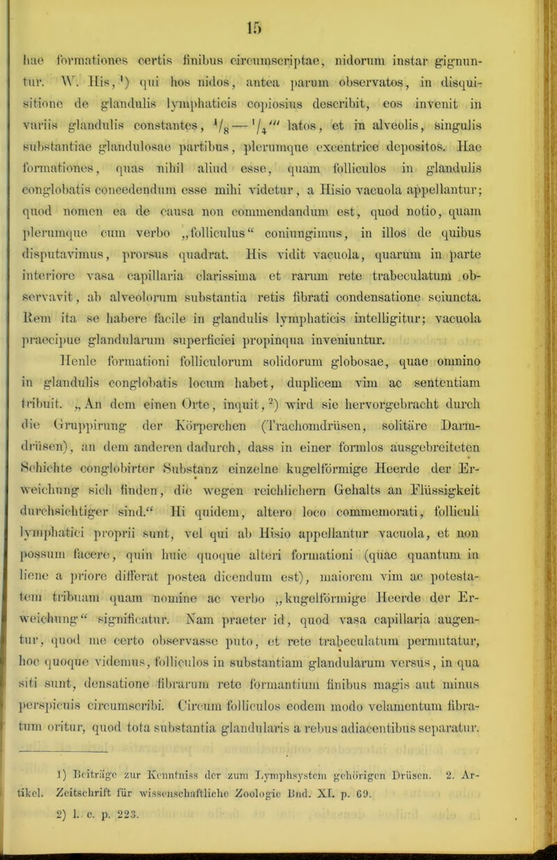 hae formationes certis finibus circumscriptae, nidorum instar gignun- tur. \Y. His, ') qui hos nidos, antea param observatos, in disqui- sitione de glandulis lymphaticis copiosius describit, eos invenit in variis glandulis constantes, VR — 'U' latos, et in alveolis, singulis substantiae glandulosae partibus, plerumque excentric.e depositos. Hae formationes, quas nihil aliud esse, quam folliculos in glandulis conglobatis concedendum esse mihi videtur, a Hisio vacuola appellantur; quod nomen ea de causa non commendandum est, quod notio, quam plerumque cum verbo „ folliculus “ coniungimus, in illos de quibus disputavimus, prorsus quadrat. His vidit vacuola, quarum in parte interiore vasa capillaria clarissima et rarum rete trabeculatum ob- servavit , ab alveolorum substantia retis fibrati condensatione seiuncta. Item ita se habere facile in glandulis lymphaticis intelligitur; vacuola praecipue glandularum superficiei propinqua inveniuntur. Hcnlc formationi folliculorum solidorum globosae, quae omnino in glandulis conglobatis locum habet, duplicem vim ac sententiam tribuit. „ An dem einenOrte, inquit,1 2) wird sie hervorgebracht durch die Gruppirung der Kbrperc-hen (Traehomdrusen, solitare Darm- driisen) , an dem anderen dadurch, dass in einer formlos ausgebreiteten Schichte conglobirter Substanz einzelne kugelfdrmige Heerde der Er- weichung sicli finden, die vvegen reiehlichern Gehalts an Ellissigkeit durchsichtiger sind.“ Hi quidem, altero loco commemorati, folliculi lymphatici proprii sunt, vel qui ab Hisio appellantur vacuola, et non possum facere, quin huic quoque alteri formationi (quae quantum in liene a priore differat postea dicendum est), maiorem vim ac potesta- tem tribuam quam nomine ac verbo „ kugelfdrmige Heerde der Er- weichung“ significatur. Nam praeter id, quod vasa capillaria augen- tur, quod me certo observasse puto, et rete trabeculatum permutatur, hoc quoque videmus, folliculos in substantiam glandularum versus, in qua siti sunt, densatione librarum rete formantium finibus magis aut minus perspicuis circumscribi. Circum folliculos eodem modo velamentum fibra- tum oritur, quod tota substantia glandularis a rebus adiacentibus separatur. 1) Jkitriigc zur Kcnntniss (lcr zuni Lymphsystem gchdrigcn Driisen. 2. Ar tikcl. Zeitschrift fiir wissonschaftliche Zoologic Bnd. XI. p. C‘J. 2) 1. c. p. 223. i