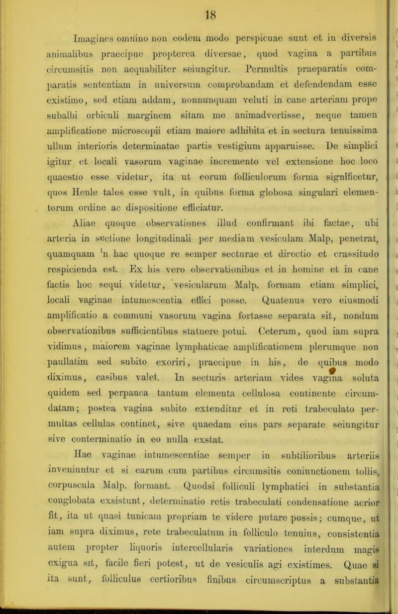 Imagines omnino non eodem modo perspicuae sunt et in diversis animalibus praecipue propterea diversae, quod vagina a partibus circumsitis non aequabiliter seiungitur. Permultis praeparatis com- paratis sententiam in universum comprobandam et defendendam esse existimo, sed etiam addam, nonnunquam veluti in cane arteriam prope subalbi orbiculi marginem sitam me animadvertisse, neque tamen amplificatione mieroscopii etiam maiore adhibita et in sectura tenuissima ullum interioris determinatae partis vestigium apparuisse. De simplici igitur et locali vasorum vaginae incremento vel extensione hoc loco quaestio esse videtur, ita ut eorum folliculorum forma significetur, quos Henle tales esse vult, in quibus forma globosa singulari elemen- torum ordino ac dispositione efficiatur. Aliae quoque observationes illud confirmant ibi factae, ubi arteria in sectione longitudinali per mediam vesiculam Malp, penetrat, quamquam Jn liac quoque re semper secturae et directio et crassitudo respicienda est. Ex his vero observationibus et in homine et in cane factis hoc sequi videtur, vesicularum Malp. formam etiam simplici, locali vaginae intumescentia effici posse. Quatenus vero eiusmodi amplificatio a communi vasorum vagina fortasse separata sit, nondum observationibus sufficientibus statuere potui. Ceterum, quod iam supra vidimus, maiorem vaginae lymphaticae amplificationem plerumque non paullatim sed subito exoriri, praecipue in his, de quibus modo diximus, casibus valet. In secturis arteriam vides vagina soluta quidem sed perpauca tantum elementa cellulosa continente circum- datam ; postea vagina subito extenditur et in reti trabeculato per- multas cellulas continet, sive quaedam eius pars separate seiungitur sive conterminatio in eo nulla exstat. Hae vaginae intumescentiae semper in subtilioribus arteriis inveniuntur et si earum cum partibus circumsitis coniunctionem tollis, corpuscula Malp. formant. Quodsi folliculi lymphatici in substantia conglobata exsistunt, determinatio retis trabeeulati condensatione acrior fit, ita ut quasi tunicam propriam te videre putare possis; cumque, ut iam supra diximus, rete trabeculatum in folliculo tenuius, consistentia autem propter liquoris intercellularis variationes interdum magis exigua sit, facile fieri potest, ut de vesiculis agi existimes. Quae si ita sunt, folliculus certioribus finibus circumscriptus a substantia