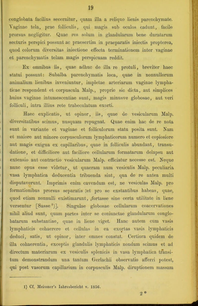 conglobata facilius secernitur, quam illa a reliquo lienis parenchymate. Vaginae tela, prae folliculis, qui magis sub oculos cadunt, facile prorsus negligitur. Quae res solum in glandularum bene duratarum secturis perspici possunt ac praesertim in praeparatis iniectis propterea, quod colorum diversitas iniectione effecta terminationem inter vaginae et parenchymatis telam magis perspicuam reddit. Ex omnibus iis, quae adhuc de illa re protuli, breviter haec statui possunt: Subalba parenchymatis loca, quae in nonnullorum animalium lienibus inveniuntur, impletae arteriarum vaginae lympha- ticae respondent et corpuscula Malp., proprie sic dicta, aut simplices huius vaginae intumescentiae sunt, magis minusve globosae, aut veri folliculi, intra illius rete trabeculatum exorti. Haec explicatio, ut opinor, iis, quae de vesicularum Malp. diversitatibus scimus, nusquam repugnat. Quae enim hac de re nota sunt in variante et vaginae et folliculorum statu posita sunt. Nam et maiore aut minore corpusculorum lymphaticorum numero et copiosiore aut magis exigua ex capillaribus, quae in folliculis abundant, transu- datione, et difficiliore aut faciliore cellularum formatarum delapsu aut extensio aut contractio vesicularum Malp. efficiatur necesse est. Neque nunc opus esse videtur, ut quaeram num vesiculis Malp. peculiaria vasa lymphatica deducentia tribuenda sint, qua de re antea multi disputaverunt. Imprimis enim cavendum est, ne vesiculas Malp. pro formationibus prorsus separatis iet pro se exstantibus habeas, quae, quod etiam nonnulli existimarunt, ffortasse sine certa utilitate in liene versentur [Sasse')]. Singulae globosae cellularum coacervationes nihil aliud sunt, quam partes inter se coniunctae glandularum conglo- batarum substantiae, quae in liene viget. Hanc autem cum vasis lymphaticis cohaerere et cellulas in ea exortas vasis lymphaticis deduci, satis, ut opinor, inter omnes constat. Certiora quidem de illa cohaerentia, exceptis glandulis lymphaticis nondum scimus et ad directum materiarum ex vesiculis splenicis in vasa lymphatica transi- tum demonstrandum una tantum Gerlachii observatio afferri potest, qui post vasorum capillarium in corpusculis Malp. diruptionem massam 2 ■x- 1) Cf. Meissner’s Iahresbericht v. 1806.