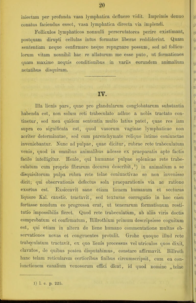 iniectam per profunda vasa lymphatica defluere vidit. Imprimis denuo conatus faciendus esset, vasa lymphatica directa via implendi. Folliculos lymphaticos nonnulli perscrutatores perire existimant, postquam dirupti cellulas intus formatas Uberas reddiderint. Quam sententiam neque confirmare neque repugnare possum, sed ad follicu- lorum vitam nonnihil hac re allaturum me esse puto, ut formationes quam maxime aequis conditionibus in variis eorundem animalium aetatibus disquiram. IV. Illa lienis pars, quae pro glandularum conglobatarum substantia habenda est, non solum reti trabeculato adhuc a nobis tractato con- tinetur, sed mea quidem sententia multo latius patet, quae res iam supra eo significata est, quod vasorum vaginae lymphaticae non acriter determinatae, sed cum parenchymate reliquo intime coniunctae inveniebantur. Fune ad pulpae, quae dicitur, rubrae rete trabeculatum venio, quod in omnibus animalibus adesse ex praeparatis apte factis facile intelligitur. He.nle, qui humanae pulpae splenicae rete trabe- culatum cum proprio fibrarum decursu describit,1) in animalium a se disquisitorum pulpa rubra rete telae coniunctivae se non invenisse dicit; qui observationis defectus sola praeparationis via ac ratione exortus est. Exsiccavit sane etiam lienem humanum et secturas liquore Kal. caustic. tractavit, sed texturae corrugatio in hoc casu fortasse nondum eo progressa erat, ut tenerarum formationum resti- tutio impossibilis fieret. Quod rete trabeculatum, ab aliis viris doctis comprobatum et confirmatum, Billrothium primum descripsisse cognitum est, qui etiam in altera de liene humano commentatione multas ob- servationes novas et congruentes protulit. Grohe quoque illud rete trabeculatum tractavit, ex quo lienis processus vel utriculos quos dixit, clavatos, de quibus postea disputabimus, constare affirmavit. Billroth hanc telam reticularem certioribus finibus circumscripsit, cum ea con- iunctionem canalium venosorum effici dicat, id quod nomine „telae