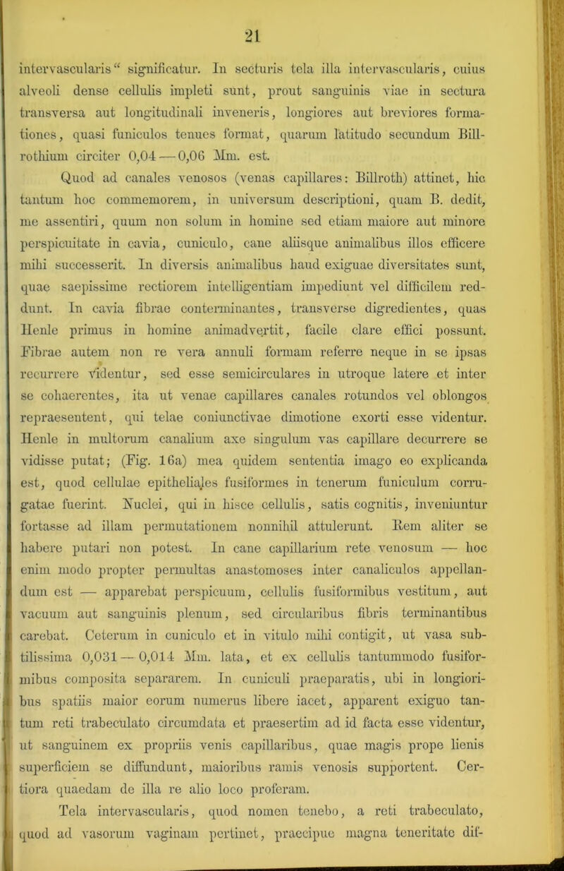 intervascularis “ significatur. In secturis tela illa intervascularis, cuius alveoli dense cellulis impleti sunt, prout sanguinis viae in sectura transversa aut longitudinali inveneris, longiores aut breviores forma- tiones, quasi funiculos tenues format, quarum latitudo secundum Bill- rothium circiter 0,04 — 0,06 Mm. est. Quod ad canales venosos (venas capillares: Billroth) attinet, hic tantum hoc commemorem, in universum descriptioni, quam B. dedit, me assentiri, quum non solum in homine sed etiam maiore aut minore perspicuitate in cavia, cuniculo, cane aliisque animalibus illos efficere mihi successerit. In diversis animalibus haud exiguae diversitates sunt, quae saepissime rectiorem intelligentiam impediunt vel difficilem red- dunt. In cavia fibrae conterminantes, transverse digredientes, quas llenle primus in homine animadvertit, facile clare effici possunt. Fibrae autem non re vera annuli formam referre neque in se ipsas recurrere videntur, sed esse semicirculares in utroque latere et inter se cohaerentes, ita ut venae capillares canales rotundos vel oblongos repraesentent, qui telae coniunctivae dimotione exorti esse videntur, llenle in multorum canalium axe singulum vas capillare decurrere se vidisse putat; (Fig. 16a) mea quidem sententia imago eo explicanda est, quod cellulae epitheliajes fusiformes in tenerum funiculum corru- gatae fuerint. Ivuclei, qui in hisce cellulis, satis cognitis, inveniuntur fortasse ad illam permutationem nonnihil attulerunt, liem aliter se habere putari non potest. In cane capillarium rete venosum — hoc enim modo propter permultas anastomoses inter canaliculos appellan- dum est — apparebat perspicuum, cellulis fusiformibus vestitum, aut vacuum aut sanguinis plenum, sed circularibus fibris terminantibus carebat. Ceterum in cuniculo et in vitulo mihi contigit, ut vasa sub- tilissima 0,031—0,014 Mm. lata, et ex cellulis tantummodo fusifor- mibus composita separarem. In cuniculi praeparatis, ubi in longiori- bus spatiis maior eorum numerus libere iacet, apparent exiguo tan- tum reti trabeculato circumdata et praesertim ad id facta esse videntur, ut sanguinem ex propriis venis capillaribus, quae magis prope lienis superficiem se diffundunt, maioribus ramis venosis supportent. Cer- tiora quaedam de illa re alio loco proferam. Tela intervascularis, quod nomen tenebo, a reti trabeculato, quod ad vasorum vaginam pertinet, praecipue magna teneritate dii-