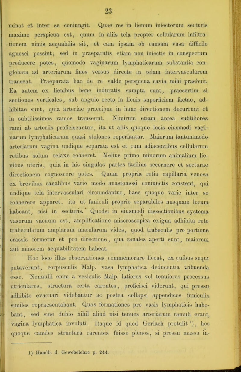 minat et inter se coniungit. Quae res in lienum iniectorum secturis maxime perspicua est, quum in aliis tela propter cellularum infiltra- • tionem nimis aequabilis sit, et eam ipsam ob causam vasa difficile agnosci possint; sed in praeparatis etiam non iniectis in conspectum producere potes, quomodo vaginarum lymphaticarum substantia con- globata ad arteriarum fines versus directe in telam intervascularem transeat Praeparata hac de re valde perspicua cavia mihi praebuit. Ea autem ex lienibus bene induratis sumpta sunt, praesertim si sectiones verticales, sub angulo recto in lienis superficiem factae, ad- hibitae sunt, quia arteriae praecipue in hanc directionem decurrunt et in subtilissimos ramos transeunt. Nimirum etiam antea subtiliores rami ab arteriis proficiscuntur, ita ut aliis quoque locis eiusmodi vagi- narum lymphaticarum quasi stoloues reperiantur. Maiorum tantummodo arteriarum vagina undique separata est et cum adiacentibus cellularum retibus solum relaxe cohaeret. Melius primo minorum animalium lie- nibus uteris, quia in his singulas partes facilius secernere et secturae directionem cognoscere potes. Quum propria retia capillaria venosa cx brevibus canalibus vario modo anastomosi coniunctis constent, qui undique tela intervasculari circumdantur, haec quoque varie inter se cohaerere apparet, ita ut funiculi proprie separabiles nusquam locum habeant, nisi in secturis. * Quodsi in eiusmodi dissectionibus systema vasorum vacuum est, amplificatione miscroscopica exigua adhibita rete trabeculatum amplarum macularum vides, quod trabeculis pro portione crassis formetur et pro directione, qua canales aperti sunt, maiorem aut minorem aequabilitatem habeat. Hoc loco illas observationes commemorare liceat, ex quibus sequi putaverunt, corpusculis Malp. vasa lymphatica deducentia tribuenda esse. Nonnulli enim a vesiculis Malp. latiores vel tenuiores processus utriculares, structura certa carentes, proficisci viderunt, qui pressu adhibito evacuari videbantur ac postea collapsi appendices funiculis similes repraesentabant. Quas formationes pro vasis lymphaticis habe- bant, sed sine dubio nihil aliud nisi tenues arteriarum ramuli erant, vagina lymphatica involuti. Itaque id quod Gerlach protulit1), hos quoque canales structura carentes fuisse plenos, si pressu massa in- 1) Handb. d. Gewebelehrc p. 244.