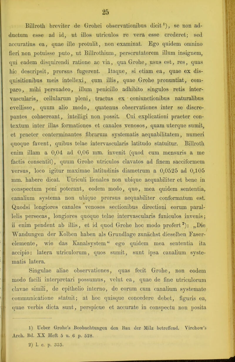 Billroth breviter de (iroliei observationibus dicit1), se non ad- ductum esse ad id, ut illos utriculos re vera esse crederet; sed accuratius ea, quae ille protulit, non examinat. Ego quidem omnino fieri non potuisse puto, ut Billrothium, perscrutatorem illum insignem, qui eadem disquirendi ratione ac via, qua Grobe, usus est, res, quas hic descripsit, prorsus lugerent. Itaque, si etiam ea, quae ex dis- quisitionibus meis intellexi, cum illis, quae Grohe pronuntiat, com- paro, mihi persuadeo, illum penicillo adhibito singulos retis inter- vascularis, cellularum pleni, tractus ex conjunctionibus naturalibus evellisse, quum alio modo, quatenus observationes inter se discre- pantes cohaereant, intelligi non possit. Cui explicationi praeter con- textum inter illas formationes et canales venosos, quam uterque sumit, et praeter conterminantes fibrarum systematis aequabilitatem, numeri quoque favent, quibus telae intervascularis latitudo statuitur. Billroth enim illam a 0,04 ad 0,06 mm. invenit (quod cum mensuris a me factis consentit), quum Grohe utriculos clavatos ad finem sacciformem versus, loco igitur maximae latitudinis diametrum a 0,0525 ad 0,105 mm. habere dicat. Utriculi lienales non ubique aequabiliter et bene in ponspectum poni poterant, eodem modo, quo, mea quidem sententia, canalium systema non ubique prorsus aequabiliter conformatum est. Quodsi longiores canales venosos sectionibus directioni eorum paral- lelis persecas, longiores quoque telae intervascularis funiculos invenis; ii enim pendent ab illis, et id quod Grohe hoc modo profert2): „Die Wandungen der Ivolben haben ais Grundlage zunachst dicselben Easer- elemente, wie das Kanalsystem “ ego quidem mea sententia ita accipio: latera utriculorum, quos sumit, sxint ipsa canalium syste- matis latera. Singulae aliae observationes, quas fecit Grohe, non eodem modo facili interpretari possumus, velut ea, quae de fine utriculorum clavae simili, de epithelio interno, de eorum cum canalium systemate communicatione statuit; at hoc quisque concedere debet, figuris ea, quae verbis dicta sunt, perspicue et accurate in conspectu non posita 1) XJeber Grohc’s Beobachtungen den Bau der Milz betreffend. Vircho\v’s Arek. Bd. XX Hcft 5 u. G p. 528.