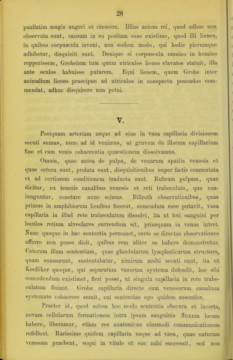 paullatim magis augeri et crescere. Illius autem rei, quod adhuc uon observata sunt, causam iu eo positam esse existimo, quod illi lienes, in quibus corpuscula inveni, non eodem modo, qui hodie plerumque adhibetur, disquisiti sunt. Denique si corpuscula omnino in homine repperissem, Groheium tum quum utriculos lienes clavatos statuit, illa ante oculos habuisse putarem. Equi lienem, quem Grolie inter animalium lienes praecipue ad utriculos in conspectu ponendos com- mendat, adhuc disquirere non potui. V. Postquam arteriam usque ad eius iu vasa capillaria divisionem secuti sumus, nunc ad id venimus, ut gravem de illorum capillarium fine et cum venis cohaerentia quaestionem dissolvamus. Omnia, quae antea de pulpa, de venarum spatiis venosis et quae cetera sunt, prolata sunt, disquisitionibus nuper lactis commutata ct ad certiorem conditionem traducta sunt. Rubram pulpam, quae dicitur, ex teneris canalibus venosis et reti trabeculato, quo con- iunguntur, constare nunc scimus. Billroth observationibus, quas primus in amphibiorum lienibus fecerat, sumendum esse putavit, vasa capillaria in illud rete trabeculatum dissolvi, ita ut toti sanguini per loculos retium alveolares currendum sit, priusquam in venas intret. Runc quoque in hac sententia permanet, certe se directas observationes afferre non posse dicit, quibus rem aliter se habere demonstretur. Ceterum illam sententiam, quae glandularum lymphaticarum structura, quam sumserunt, sustentabatur, nimirum multi secuti sunt, ita ut Koelliker quoque, qui separatum vasorum systema defendit, hoc sibi concedendum existimet, fieri posse, ut singula capillaria in rete trabe- culatum finiant. Grolie capillaria directe cum venosorum canalium systemate cohaerere sumit, cui sententiae ego quidem assentior. Praeter id, quod solum hoc modo sententia obscura et incerta, novam cellularum formationem intra ipsum sanguinis fluxum locum habere, liberamur, etiam res anatomicae eiusmodi communicationem refellunt. Rarissime quidem capillaria usque ad vasa, quae naturam venosam praebent, sequi in vitulo et sue mihi successit, sed non
