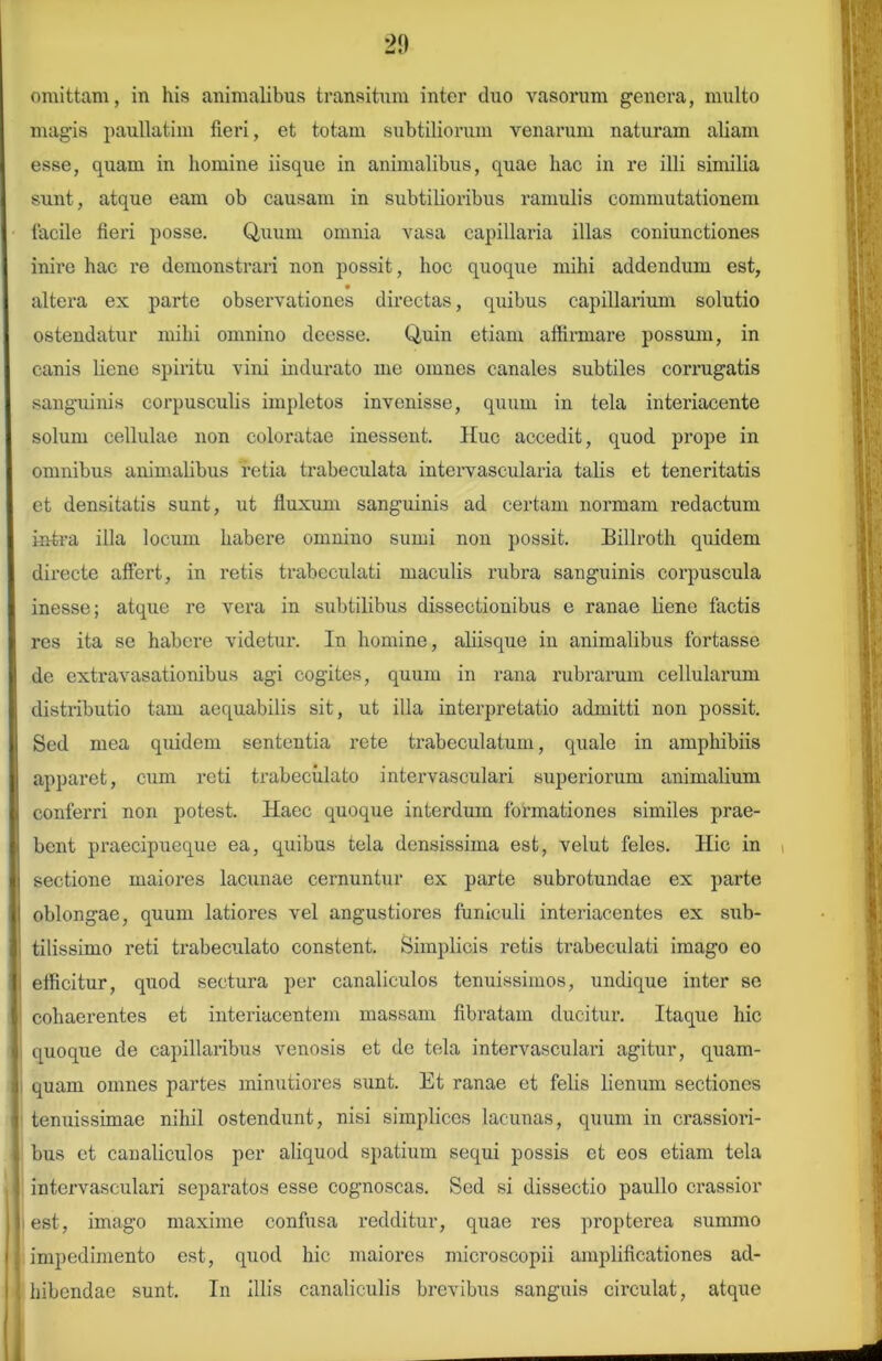 2!) omittam, in his animalibus transitum inter duo vasorum genera, multo magis paullatim fleri, et totam subtiliorum venarum naturam aliam esse, quam in homine iisque in animalibus, quae hac in re illi similia sunt, atque eam ob causam in subtilioribus ramulis commutationem facile fieri posse. Quum omnia vasa capillaria illas coniunctiones inire hac re demonstrari non possit, hoc quoque mihi addendum est, altera ex pai’te observationes directas, quibus capillarium solutio ostendatur mihi omnino deesse. Quin etiam affirmare possum, in canis liene spiritu vini indurato me omnes canales subtiles corrugatis sanguinis corpusculis impletos invenisse, quum in tela interiacente solum cellulae non coloratae inessent. Huc accedit, quod prope in omnibus animalibus retia trabeculata intervaseularia talis et teneritatis et densitatis sunt, ut fluxum sanguinis ad certam normam redactum intra illa locum habere omnino sumi non possit. Billroth quidem directe affert, in retis trabeculati maculis rubra sanguinis corpuscula inesse; atque re vera in subtilibus dissectionibus e ranae liene factis res ita se habere videtur. In homine, aliisque in animalibus fortasse de extravasationibus agi cogites, quum in rana rubrarum cellularum distributio tam aequabilis sit, ut illa interpretatio admitti non possit. Sed mea quidem sententia rete trabeculatum, quale in amphibiis apparet, cum reti trabeculato intervasculari superiorum animalium conferri non potest. Haec quoque interdum formationes similes prae- bent praecipueque ea, quibus tela densissima est, velut feles. Hic in sectione maiores lacunae cernuntur ex parte subrotundae ex parte oblongae, quum latiores vel angustiores funiculi interiacentes ex sub- tilissimo reti trabeculato constent. Simplicis retis trabeculati imago eo efficitur, quod sectura per canaliculos tenuissimos, undique inter se cohaerentes et interiacentem massam fibratam ducitur. Itaque hic quoque de capillaribus venosis et de tela intervasculari agitur, quam- quam omnes partes minutiores sunt. Et ranae et felis lienum sectiones tenuissimae niliil ostendunt, nisi simplices lacunas, quum in crassiori- bus et canaliculos per aliquod spatium sequi possis et eos etiam tela intervasculari separatos esse cognoscas. Sed si dissectio paullo crassior est, imago maxime confusa redditur, qiiae res propterea summo impedimento est, quod hic maiores microseopii amplificationes ad- hibendae sunt. In illis canaliculis brevibus sanguis circulat, atque