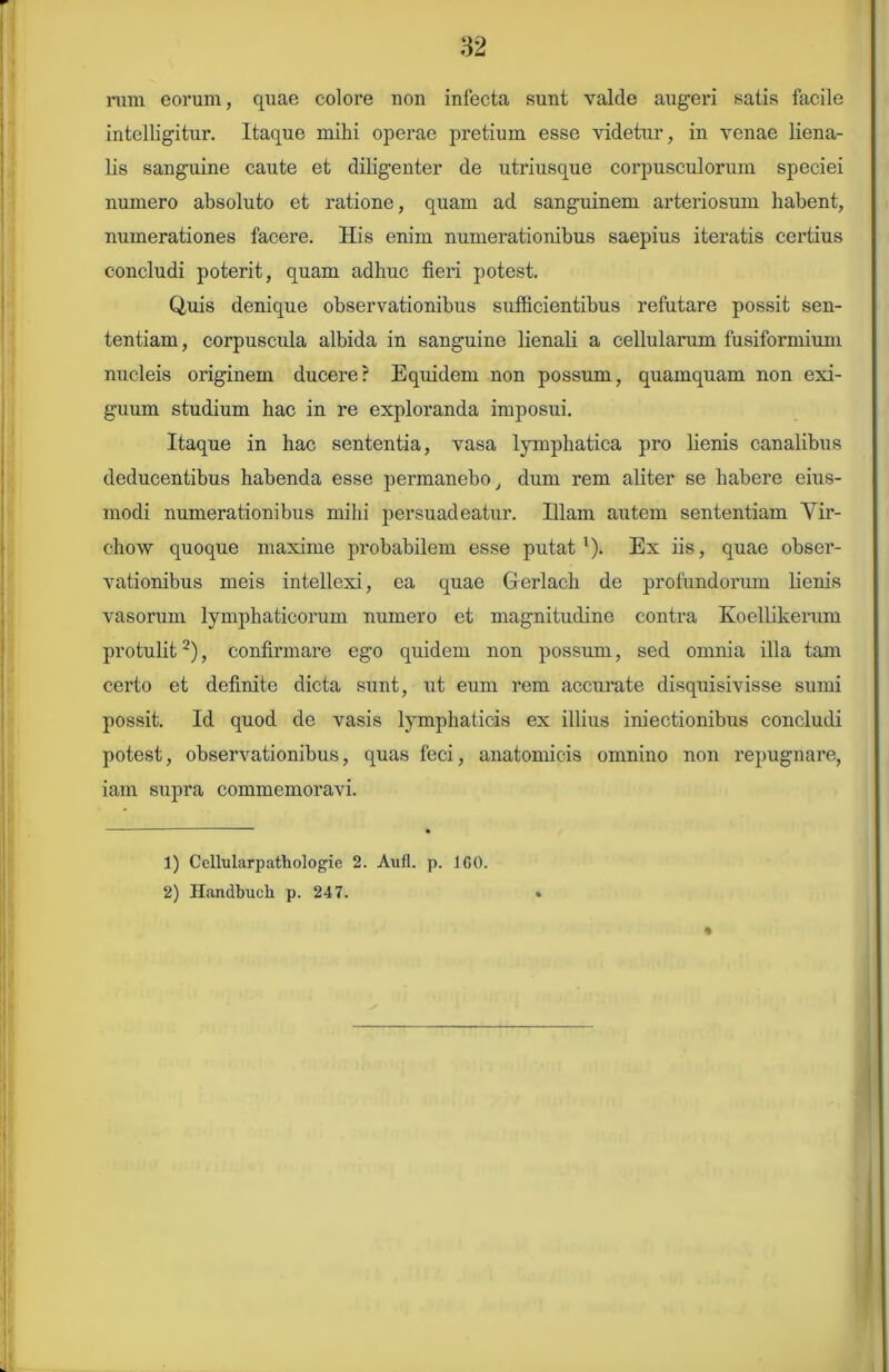 rum eorum, quae colore uon infecta sunt valde augeri satis facile intelligitur. Itaque mihi operae pretium esse videtur, in venae liena- lis sanguine caute et diligenter de utriusque corpusculorum speciei numero absoluto et ratione, quam ad sanguinem arteriosum habent, numerationes facere. His enim numerationibus saepius iteratis certius concludi poterit, quam adhuc fieri potest. Quis denique observationibus sufficientibus refutare possit sen- tentiam , corpuscula albida in sanguine lienali a cellularum fusiformium nucleis originem ducere? Equidem non possum, quamquam non exi- guum studium hac in re exploranda imposui. Itaque in hac sententia, vasa lymphatica pro lienis canalibus deducentibus habenda esse permanebo, dum rem aliter se habere eius- modi numerationibus mihi persuadeatur. Elam autem sententiam Yir- chow quoque maxime probabilem esse putat l). Ex iis, quae obser- vationibus meis intellexi, ea quae Gerlach de profundorum lienis vasorum lymphaticorum numero et magnitudine contra Ivoellikerum protulit2), confirmare ego quidem non possum, sed omnia illa tam certo et definite dicta sunt, ut eum rem accurate disquisivisse sumi possit. Id quod de vasis lymphaticis ex illius iniectionibus concludi potest, observationibus, quas feci, anatomicis omnino non repugnare, iam supra commemoravi. % 1) Cellularpathologie 2. Aufl. p. 160. 2) Handbuch p. 247.
