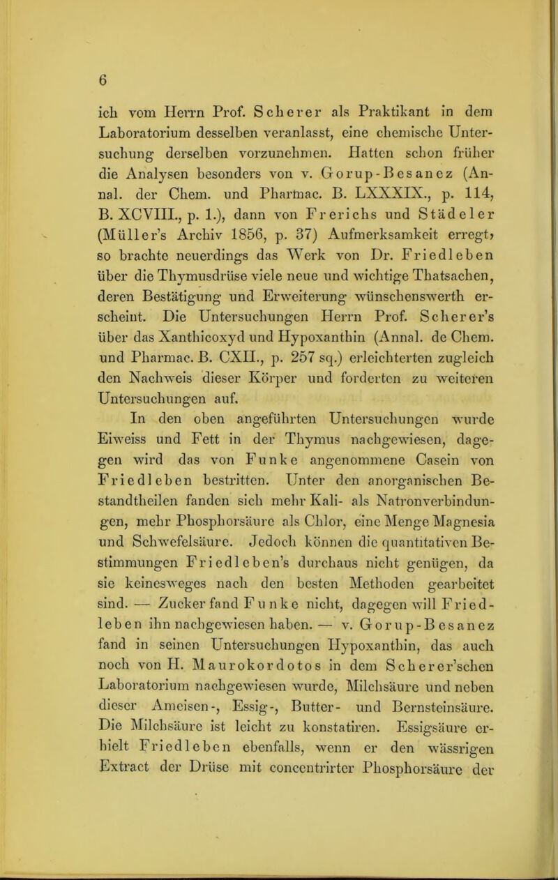 ich vom Herrn Prof. Scherer als Praktikant in dem Laboratorium desselben veranlasst, eine chemische Unter- suchung derselben vorzunehmen. Hatten schon früher die Analysen besonders von v. Gorup-Besanez (An- nal. der Chem. und Phartnac. B. LXXXIX., p. 114, B. XCVIII., p. 1.), dann von Frerichs und Stadel er (Müllers Archiv 1856, p. 37) Aufmerksamkeit erregt» so brachte neuerdings das Werk von Dr. Friedleben über die Thymusdrüse viele neue und wichtige Thatsachen, deren Bestätigung und Erweiterung wünschenswerth er- scheint. Die Untersuchungen Herrn Prof. Scherer’s über das Xanthicoxyd und Hypoxanthin (Annal. de Chem. und Pharmac. B. CXII., p. 257 sep) erleichterten zugleich den Nachweis dieser Körper und forderten zu weiteren Untersuchungen auf. In den oben angeführten Untersuchungen wurde Eiweiss und Fett in der Thymus nachgewiesen, dage- gen wird das von Funke angenommene Casein von Friedleben bestritten. Unter den anorganischen Be- standtheilen fanden sich mehr Kali- als Natronverbindun- gen, mehr Phosphorsäurc als Chlor, eine Menge Magnesia und Schwefelsäure. Jedoch können die quantitativen Be- stimmungen Friedleben’s durchaus nicht genügen, da sie keinesweges nach den besten Methoden gearbeitet sind. — Zucker fand Funke nicht, dagegen will Fried- leben ihn nachgewiesen haben. — v. Gorup-Besanez fand in seinen Untersuchungen Hypoxanthin, das auch noch von H. Maurokordotos in dem Scherer’schen Laboratorium nachgewiesen wurde, Milchsäure und neben dieser Ameisen-, Essig-, Butter- und Bernsteinsäure. Die Milchsäure ist leicht zu konstatiren. Essigsäure er- hielt Friedleben ebenfalls, wenn er den wässrigen Extract der Drüse mit concentrirter Phosphorsäurc der