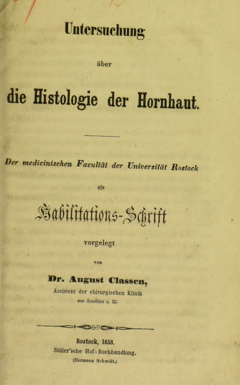 ■ / Untersuchung über die Histologie der Hornhaut. i Der medizinischen FacuMt der Universität Rostock als vorgelegt I>r. August (lassen, Assistent der chirurgischen Klinik aus 5rnnßfu« «. t». Rostock, 1858. Stiller’sche Hof-Buchhandlung. (Hermann Schmidt.)