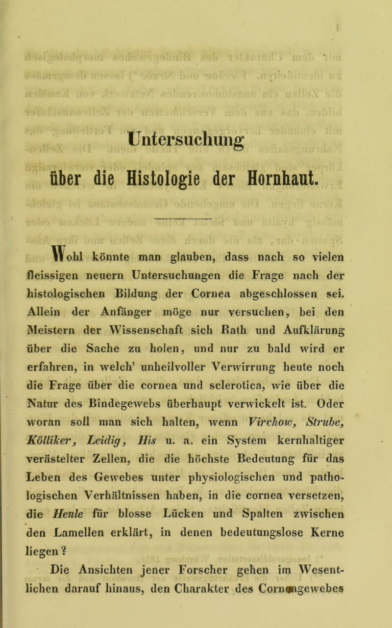 Untersuchung über die Histologie der Hornhaut olil könnte man glauben, dass nach so vielen fleissigen neuern Untersuchungen die Frage nach der histologischen Bildung der Cornea abgeschlossen sei. Allein der Anfänger möge nur versuchen, bei den Meistern der Wissenschaft sich Rath und Aufklärung über die Sache zu holen, und nur zu bald wird er erfahren, in welch’ unheilvoller Verwirrung heute noch die Frage über die cornea und sclerotica, wie über die Natur des Bindegewebs überhaupt verwickelt ist. Oder woran soll man sich halten, wenn Virchow, Strube, Kölliker, Leidig, His u. a. ein System kernhaltiger verästelter Zellen, die die höchste Bedeutung für das Leben des Gewebes unter physiologischen und patho- logischen Verhältnissen haben, in die cornea versetzen, die Heule für blosse Lücken und Spalten zwischen den Lamellen erklärt, in denen bedeutungslose Kerne liegen ? Die Ansichten jener Forscher gehen im Wesent- lichen darauf hinaus, den Charakter des Cornaagewebes