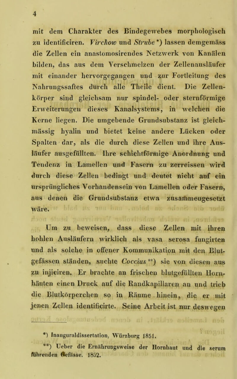 mit dem Charakter des Bindegewebes morphologisch zu identificiren. Virchow und Sirube *) lassen demgemäss die Zellen ein anastomosirendes Netzwerk von Kanälen bilden, das aus dem Verschmelzen der Zellenausläufer mit einander hervorgegangen und zur Fortleitung des Nahrungssaftes durch alle Theile dient. Die Zellen- körper sind gleichsam nur Spindel- oder sternförmige Erweiterungen dieses Kanalsystems, in welchen die Kerne liegen. Die umgebende Grundsubstanz ist gleich- massig hyalin und bietet keine andere Lücken oder Spalten dar, als die durch diese Zellen und ihre Aus- läufer ausgefüllten. Ihre schichtförmige Anordnung und Tendenz in Lamellen und Fasern zu zerreissen wird durch diese Zellen bedingt und deutet nicht auf ein ursprüngliches Vorhandensein von Lamellen oder Fasern, aus denen die Grundsubstanz etwa zusartimeugesetzt wäre. Um zu beweisen, dass diese Zellen mit ihren hohlen Ausläufern wirklich als vasa serosa fungirten und als solche in offener Kommunikation mit den Blut- gefässen ständen, suchte Coccius**) sie von diesen aus zu injiciren. Er brachte an frischen blutgefüllten Horn- häuten einen Druck auf die Randkapillaren an und trieb die Blutkörperchen so in Räume hinein, die er mit jenen Zellen identificirte. Seine Arbeit ist nur deswegen *) Inauguraldissertation, Würzburg 1851, **) Ueber die Ernährungsweise der Hornhaut und die serum führenden (lefässe. 1852.