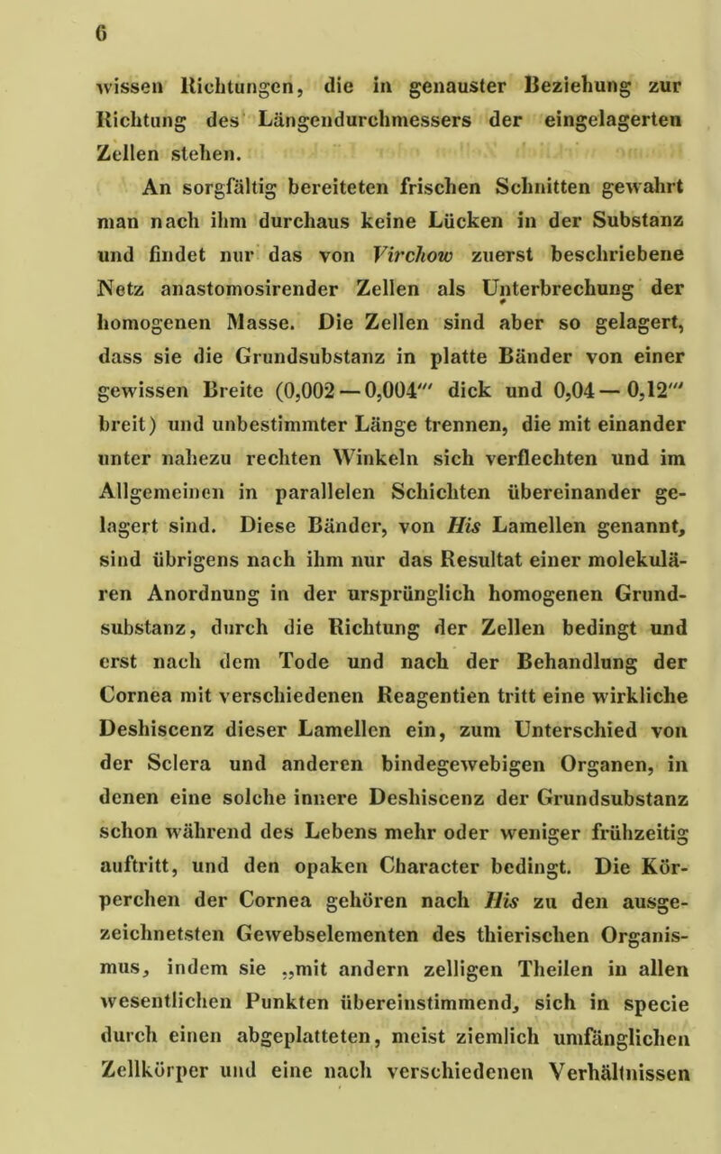 wissen Richtungen, die in genauster Beziehung zur Richtung des Längendurchmessers der eingelagerten Zellen stehen. An sorgfältig bereiteten frischen Schnitten gewahrt man nach ihm durchaus keine Lücken in der Substanz und findet nur das von Virchow zuerst beschriebene Netz anastomosirender Zellen als Unterbrechung der homogenen Masse. Die Zellen sind aber so gelagert, dass sie die Grundsubstanz in platte Bänder von einer gewissen Breite (0,002 — 0,004' dick und 0,04—0,12' breit) und unbestimmter Länge trennen, die mit einander unter nahezu rechten Winkeln sich verflechten und im Allgemeinen in parallelen Schichten übereinander ge- lagert sind. Diese Bänder, von His Lamellen genannt, sind übrigens nach ihm nur das Resultat einer molekula- ren Anordnung in der ursprünglich homogenen Grund- substanz, durch die Richtung der Zellen bedingt und erst nach dem Tode und nach der Behandlung der Cornea mit verschiedenen Reagentien tritt eine wirkliche Deshiscenz dieser Lamellen ein, zum Unterschied von der Sclera und anderen bindegewebigen Organen, in denen eine solche innere Deshiscenz der Grundsubstanz schon während des Lebens mehr oder weniger frühzeitig auftritt, und den opaken Character bedingt. Die Kör- perchen der Cornea gehören nach His zu den ausge- zeichnetsten Gewebselementen des tliierisclien Organis- mus, indem sie „mit andern zelligen Theilen in allen wesentlichen Punkten übereinstimmend, sich in specie durch einen abgeplatteten, meist ziemlich umfänglichen Zellkörper und eine nach verschiedenen Verhältnissen