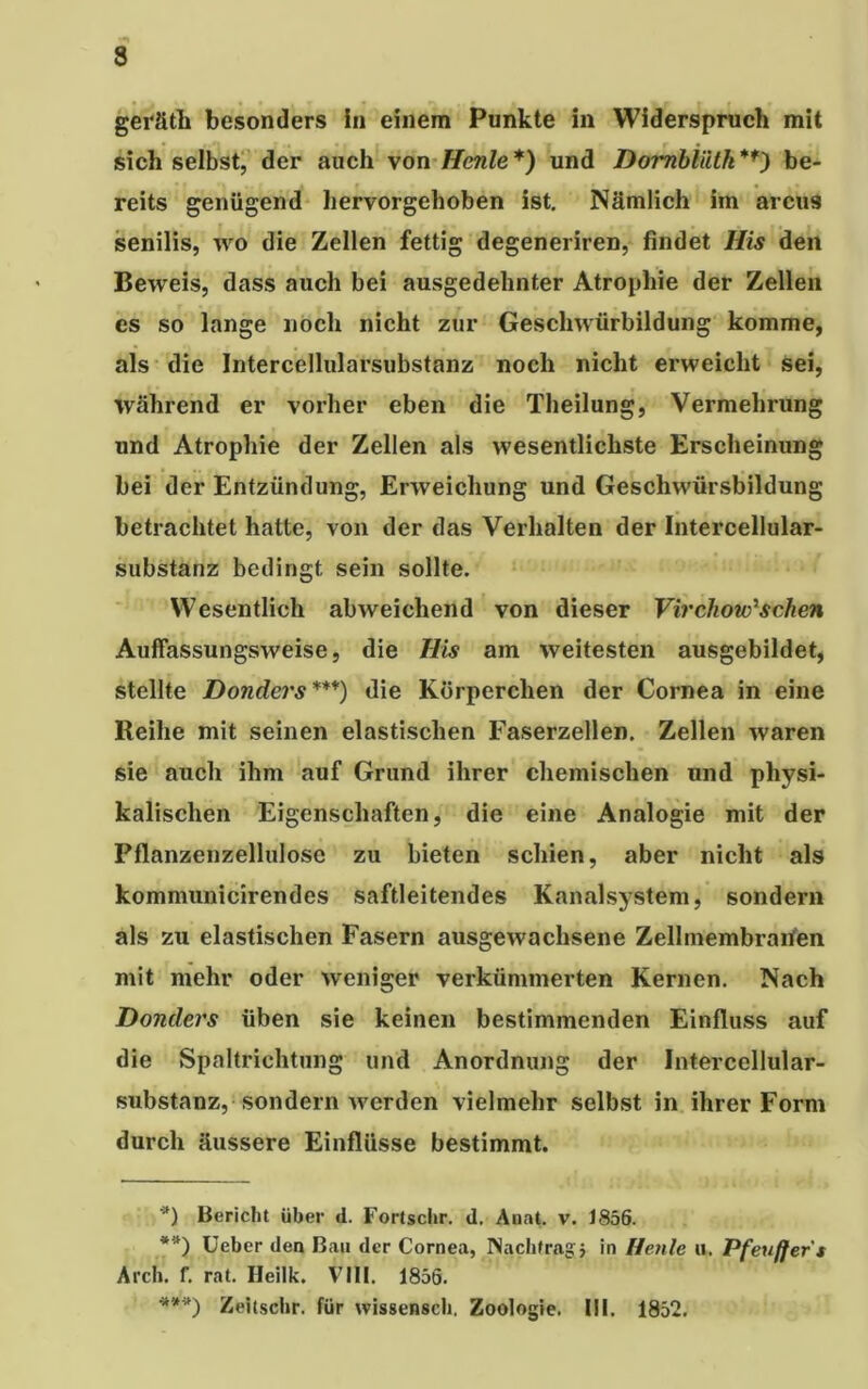 geräth besonders In einem Punkte in Widerspruch mit sich selbst, der auch von Henle*) und Dornbiiitk**) be- reits genügend hervorgehoben ist. Nämlich im arcus senilis, wo die Zellen fettig degeneriren, findet His den Beweis, dass auch bei ausgedehnter Atrophie der Zellen es so lange noch nicht zur Geschwürbildung komme, als die Intercellularsubstanz noch nicht erweicht sei, während er vorher eben die Theilung, Vermehrung und Atrophie der Zellen als wesentlichste Erscheinung bei der Entzündung, Erweichung und Geschwürsbildung betrachtet hatte, von der das Verhalten der Intercellular- substanz bedingt sein sollte. Wesentlich abweichend von dieser Virchow'schen Auffassungsweise, die His am weitesten ausgebildet, stellte Dondcj'S***) die Körperchen der Cornea in eine Reihe mit seinen elastischen Faserzellen. Zellen waren sie auch ihm auf Grund ihrer chemischen und physi- kalischen Eigenschaften, die eine Analogie mit der Pflanzenzellulosc zu bieten schien, aber nicht als kommunicirendes saftleitendes Kanalsystem, sondern als zu elastischen Fasern ausgewachsene Zellmembranen mit mehr oder weniger verkümmerten Kernen. Nach Donclers üben sie keinen bestimmenden Einfluss auf die Spaltrichtung und Anordnung der Intercellular- substanz, sondern werden vielmehr selbst in ihrer Form durch äussere Einflüsse bestimmt. *) Bericht über d. Fortschr. d. Anat. v. 1856. **) Ueber den Bau der Cornea, Nachtrag } in Henle u. Pfeuffer's Arch. f. rat. Heilk. VIII. 1856. ***) Zeitsclir. für wissensch. Zoologie. III. 1852.