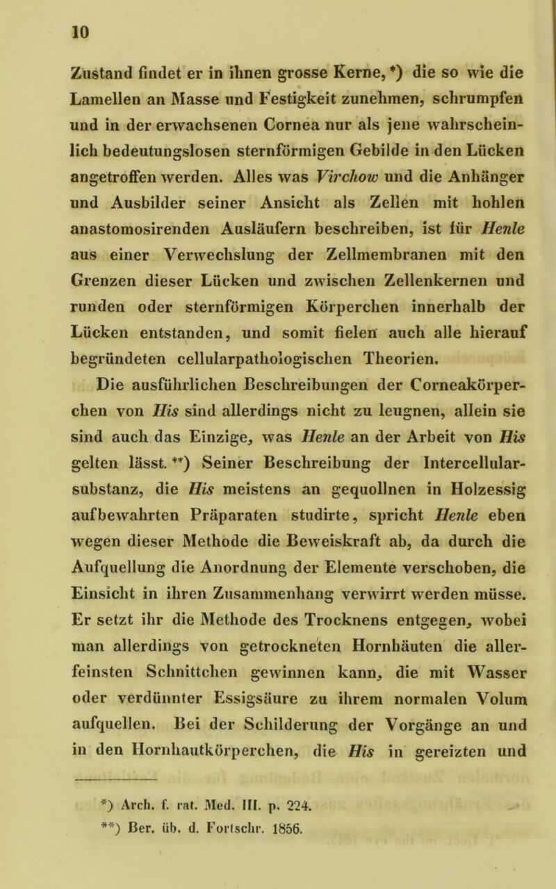 Zustand findet er in ihnen grosse Kerne, *) die so wie die Lamellen an Masse und Festigkeit zunelimen, schrumpfen und in der erwachsenen Cornea nur als jene w ahrschein- lich bedeutungslosen sternförmigen Gebilde in den Lücken angetroffen werden. Alles was Virchow und die Anhänger und Ausbilder seiner Ansicht als Zellen mit hohlen anastomosirenden Ausläufern beschreiben, ist für Henle aus einer Verwechslung der Zellmembranen mit den Grenzen dieser Lücken und zwischen Zellenkernen und runden oder sternförmigen Körperchen innerhalb der Lücken entstanden, und somit fielen auch alle hierauf begründeten cellularpathologischen Theorien. Die ausführlichen Beschreibungen der Corneakörper- chen von His sind allerdings nicht zu leugnen, allein sie sind auch das Einzige, was Henle an der Arbeit von His gelten lässt. **) Seiner Beschreibung der Intercellular- substanz, die His meistens an gequollnen in Holzessig auf bewahrten Präparaten studirte, spricht Henle eben wregen dieser Methode die Bew eiskraft ab, da durch die Aufquellung die Anordnung der Elemente verschoben, die Einsicht in ihren Zusammenhang verwirrt werden müsse. Er setzt ihr die Methode des Trocknens entgegen, wobei man allerdings von getrockneten Hornhäuten die aller- feinsten Schnittchen gewinnen kann, die mit Wasser oder verdünnter Essigsäure zu ihrem normalen Volum aufquellen. Bei der Schilderung der Vorgänge an und in den Hornhautkörperchen, die His in gereizten und *) Arch. f. rat. Med. III. p. 224. **) Ber. üb. d. Forlschr. 1856.