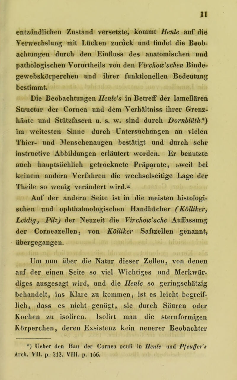 entzündlichen Zustand versetzte, kommt llenle auf die Verwechslung mit Lücken zurück und findet die Beob- achtungen durch den Einfluss des anatomischen und pathologischen Vorurtheils von den Virchow'sehen Binde- ge webskörperchen und ihrer funktionellen Bedeutung bestimmt. Die Beobachtungen Hcnle’s in Betreff der lamellaren Structur der Cornea und dem Verhältniss ihrer Grenz- häute und Stützfasern u. s. w. sind durch Dornblüth*) im weitesten Sinne durch Untersuchungen an vielen Thier- und Menschenaugen bestätigt und durch sehr instructive Abbildungen erläutert worden. Er benutzte auch hauptsächlich getrocknete Präparate, »weil bei keinem andern Verfahren die wechselseitige Lage der Theile so wenig verändert wird.« Auf der andern Seite ist in die meisten histologi- schen und ophthalmologischen Handbücher (Küllikers Leidig, Pilz) der Neuzeit die Virchow’ sehe Auffassung der Corneazellen, von Kölliker Saftzellen genannt, übergegangen. Um nun über die Natur dieser Zellen, von denen auf der einen Seite so viel Wichtiges und Merkwür- diges ausgesagt wird, und die Heule so geringschätzig behandelt, ins Klare zu kommen, ist es leicht begreif- lich, dass es nicht genügt, sie durch Säuren oder Kochen zu isoliren. Isolirt man die sternförmigen Körperchen, deren Exsistenz kein neuerer Beobachter *) Heber den Bau der Cornea oculi in Heide und Pfevffers Arch. VII. p. 212. VIII. p. 156.