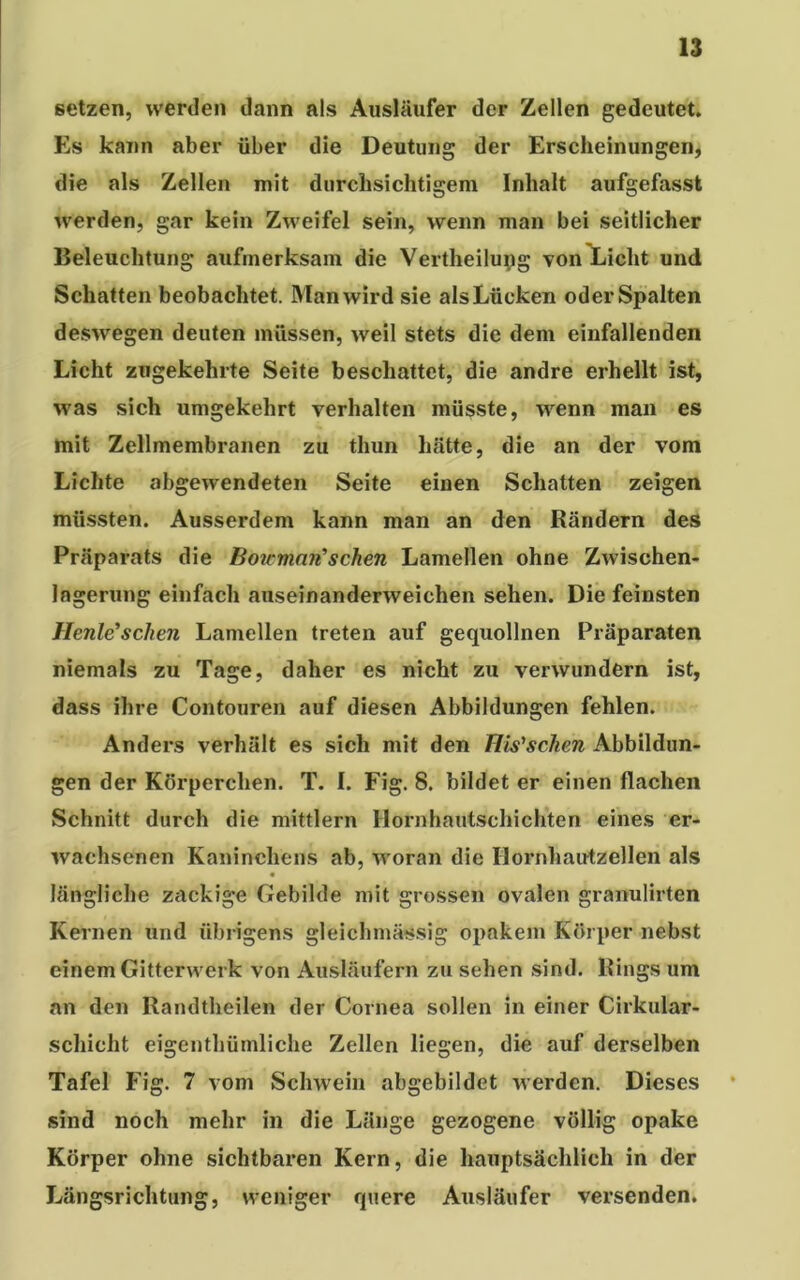 setzen, werden dann als Ausläufer der Zellen gedeutet. Es kann aber über die Deutung der Erscheinungen, die als Zellen mit durchsichtigem Inhalt aufgefasst werden, gar kein Zweifel sein, wenn man bei seitlicher Beleuchtung aufmerksam die Vertheilung von Licht und Schatten beobachtet. Man wird sie als Lücken oder Spalten deswegen deuten müssen, weil stets die dem einfallenden Licht zugekehrte Seite beschattet, die andre erhellt ist, was sich umgekehrt verhalten müsste, wenn man es mit Zellmembranen zu thun hätte, die an der vom Lichte abgewendeten Seite einen Schatten zeigen müssten. Ausserdem kann man an den Rändern des Präparats die Botemari’ sehen Lamellen ohne Zwischen- logerung einfach auseinanderweichen sehen. Die feinsten Heule’sehen Lamellen treten auf gequollnen Präparaten niemals zu Tage, daher es nicht zu verwundern ist, dass ihre Contouren auf diesen Abbildungen fehlen. Anders verhält es sich mit den His'sclien Abbildun- gen der Körperchen. T. I. Fig. 8. bildet er einen flachen Schnitt durch die mittlern Hornhautschichten eines er- wachsenen Kaninchens ab, woran die Hornhautzellen als längliche zackige Gebilde mit grossen ovalen granulirten Kernen und übrigens gleichmässig opakem Körper nebst einem Gitterwerk von Ausläufern zu sehen sind. Rings um an den Randtheilen der Cornea sollen in einer Cirkular- schicht eigenthümliche Zellen liegen, die auf derselben Tafel Fig. 7 vom Schwein abgebildet werden. Dieses sind noch mehr in die Länge gezogene völlig opake Körper ohne sichtbaren Kern, die hauptsächlich in der Längsrichtung, weniger quere Ausläufer versenden.