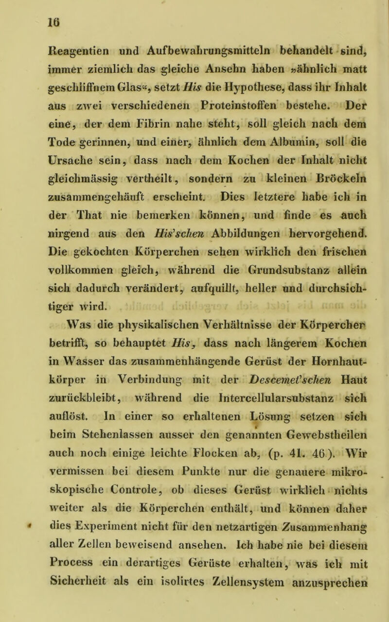 lö Ileagentien und Aufbewahrungsmitteln behandelt sind, immer ziemlich das gleiche Ansehn haben »ähnlich matt geschliffnem Glas«, setzt Ms die Hypothese, dass ihr Inhalt aus zwei verschiedenen Proteinstoffen bestehe. Der eine, der dem Fibrin nahe steht, soll gleich nach dem Tode gerinnen, und einer, ähnlich dem Albumin, soll die Ursache sein, dass nach dem Kochen der Inhalt nicht gleichmässig vertheilt, sondern zu kleinen Bröckeln zusammengehäuft erscheint. Dies letztere habe ich in der That nie bemerken können, und finde es auch nirgend aus den Ms'sehen Abbildungen hervorgehend. Die gekochten Körperchen sehen wirklich den frischen vollkommen gleich, während die Grundsubstanz allein sich dadurch verändert, aufquillt, heller und durchsich- tiger wird. Was die physikalischen Verhältnisse der Körperchen betrifft, so behauptet Ms, dass nach längerem Kochen in Wasser das zusammenhängende Gerüst der Hornhaut- körper in Verbindung mit der Descemet'sehen Haut zurückbleibt, während die Intercellularsubstanz sich auflöst. In einer so erhaltenen Lösung setzen sich O a beim Stehenlassen ausser den genannten Gewebstheilen auch noch einige leichte Flocken ab, (p. 41. 46). Wir vermissen bei diesem Punkte nur die genauere mikro- skopische Controle, ob dieses Gerüst wirklich nichts weiter als die Körperchen enthält, und können daher 4 dies Experiment nicht für den netzartigen Zusammenhang aller Zellen beweisend ansehen. Ich habe nie bei diesem Process ein derartiges Gerüste erhalten, was ich mit Sicherheit als ein isolirtes Zellensystem anzusprechen