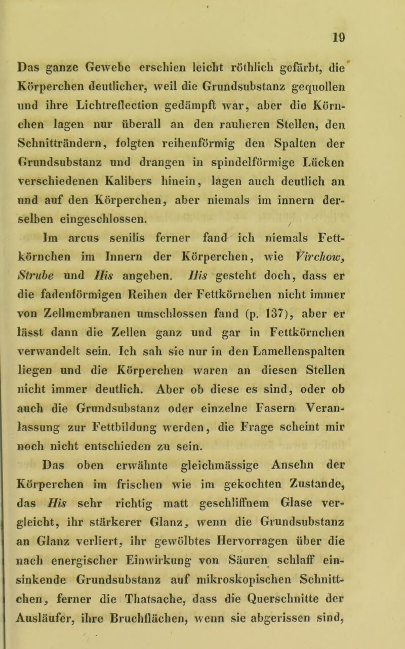 Das ganze Gewebe erschien leicht röthlich gefärbt, die Körperchen deutlicher, weil die Grundsubstanz gequollen und ihre Lichtreflection gedämpft war, aber die Körn- chen lagen nur überall an den rauheren Stellen, den Schnitträndern, folgten reihenförmig den Spalten der Grundsubstanz und drangen in spindelförmige Lücken verschiedenen Kalibers hinein, lagen auch deutlich an und auf den Körperchen, aber niemals im innern der- selben eingeschlossen. Im arcus senilis ferner fand ich niemals Fett- körnchen im Innern der Körperchen, wie Virchows Strube und His angeben. His gesteht doch, dass er die fadenförmigen Reihen der Fettkörnchen nicht immer von Zellmembranen umschlossen fand (p. 137), aber er lässt dann die Zellen ganz und gar in Fettkörnchen verwandelt sein. Ich sah sie nur in den Lamellenspalten liegen und die Körperchen waren an diesen Stellen nicht immer deutlich. Aber ob diese es sind, oder ob auch die Grundsubstanz oder einzelne Fasern Veran- lassung zur Fettbildung werden, die Frage scheint mir noch nicht entschieden zu sein. Das oben erwähnte gleichmässige Anselm der Körperchen im frischen wie im gekochten Zustande, das His sehr richtig matt geschliffnem Glase ver- gleicht, ihr stärkerer Glanz, wenn die Grundsubstanz an Glanz verliert, ihr gewölbtes Hervorragen über die nach energischer Einwirkung von Säuren schlaff ein- sinkende Grundsubstanz auf mikroskopischen Schnitt- chen, ferner die Thatsache, dass die Querschnitte der Ausläufer, ihre Bruchflächen, wenn sie abgerissen sind,