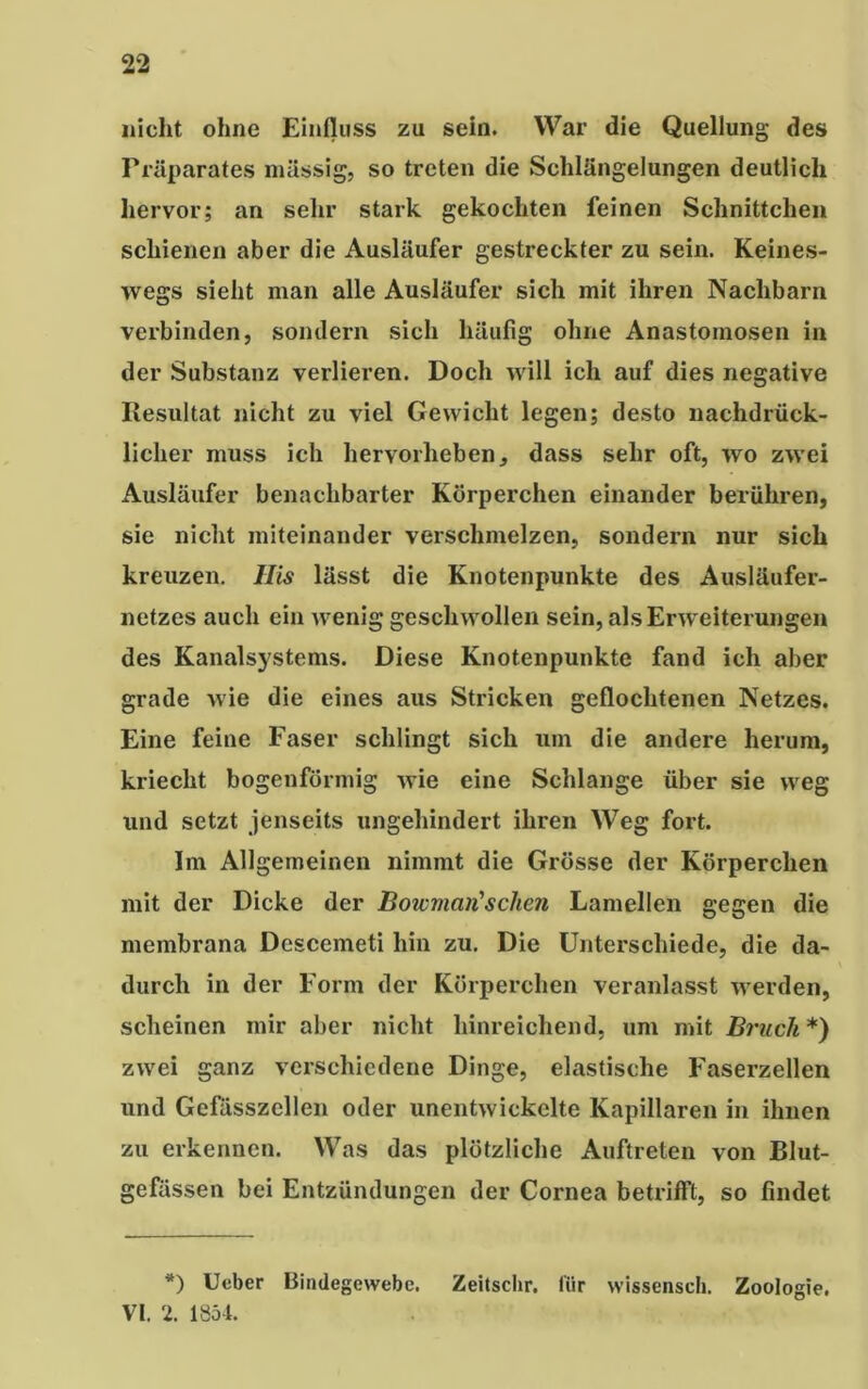 nicht ohne Einfluss zu sein. War die Quellung des Präparates massig, so treten die Schlängelungen deutlich hervor; an sehr stark gekochten feinen Schnittchen schienen aber die Ausläufer gestreckter zu sein. Keines- wegs sieht man alle Ausläufer sich mit ihren Nachbarn verbinden, sondern sich häufig ohne Anastomosen in der Substanz verlieren. Doch will ich auf dies negative Resultat nicht zu viel Gewicht legen; desto nachdrück- licher muss ich hervorheben, dass sehr oft, wo zwei Ausläufer benachbarter Körperchen einander berühren, sie nicht miteinander verschmelzen, sondern nur sich kreuzen, llis lässt die Knotenpunkte des Ausläufer- netzes auch ein wenig geschwollen sein, als Erweiterungen des Kanalsystems. Diese Knotenpunkte fand ich aber grade wie die eines aus Stricken geflochtenen Netzes. Eine feine Faser schlingt sich um die andere herum, kriecht bogenförmig wie eine Schlange über sie weg und setzt jenseits ungehindert ihren Weg fort. Im Allgemeinen nimmt die Grösse der Körperchen mit der Dicke der Bote man'sehen Lamellen gegen die membrana Descemeti hin zu. Die Unterschiede, die da- durch in der Form der Körperchen veranlasst werden, scheinen mir aber nicht hinreichend, um mit Bruch *) zwei ganz verschiedene Dinge, elastische Faserzellen und Gefässzellen oder unentwickelte Kapillaren in ihnen zu erkennen. Was das plötzliche Auftreten von Blut- gefässen bei Entzündungen der Cornea betrifft, so findet *) Ueber Bindegewebe. Zeitschr. für wissensch. Zoologie. VI. 2. 1854.