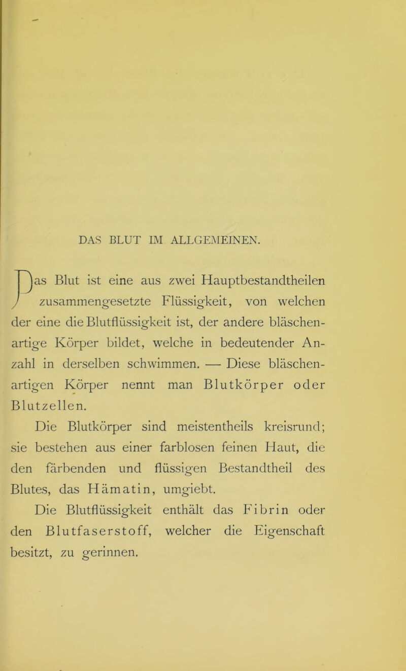 DAS BLUT IM ALLGEMEINEN. ~^as Blut ist eine aus zwei Hauptbestandtheilen / zusammengesetzte Flüssigkeit, von welchen der eine die Blutflüssigkeit ist, der andere bläschen- artige Körper bildet, welche in bedeutender An- zahl in derselben schwimmen. — Diese bläschen- artigen Körper nennt man Blutkörper oder Blutzellen. Die Blutkörper sind meistentheils kreisrund; sie bestehen aus einer farblosen feinen Haut, die den färbenden und flüssigen Bestandtheil des Blutes, das Hämatin, umgiebt. Die Blutflüssigkeit enthält das Fibrin oder den Blutfaserstoff, welcher die Eigenschaft besitzt, zu gerinnen.