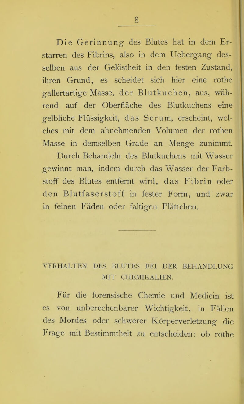 Die Gerinnung des Blutes hat in dem Er- starren des Fibrins, also in dem Uebergang des- selben aus der Gelöstheit in den festen Zustand, ihren Grund, es scheidet sich hier eine rothe gallertartige Masse, der Blutkuchen, aus, wäh- rend auf der Oberfläche des Blutkuchens eine gelbliche Flüssigkeit, das Serum, erscheint, wel- ches mit dem abnehmenden Volumen der rothen Masse in demselben Grade an Menge zunimmt. Durch Behandeln des Blutkuchens mit Wasser gewinnt man, indem durch das Wasser der Farb- stoff des Blutes entfernt wird, das Fibrin oder den Blutfaserstoff in fester Form, und zwar in feinen Fäden oder faltigen Plättchen. VERHALTEN DES BLUTES BEI DER BEHANDLUNG MIT CHEMIKALIEN. Für die forensische Chemie und Medicin ist es von unberechenbarer Wichtigkeit, in Fällen des Mordes oder schwerer Körperverletzung die Frage mit Bestimmtheit zu entscheiden: ob rothe