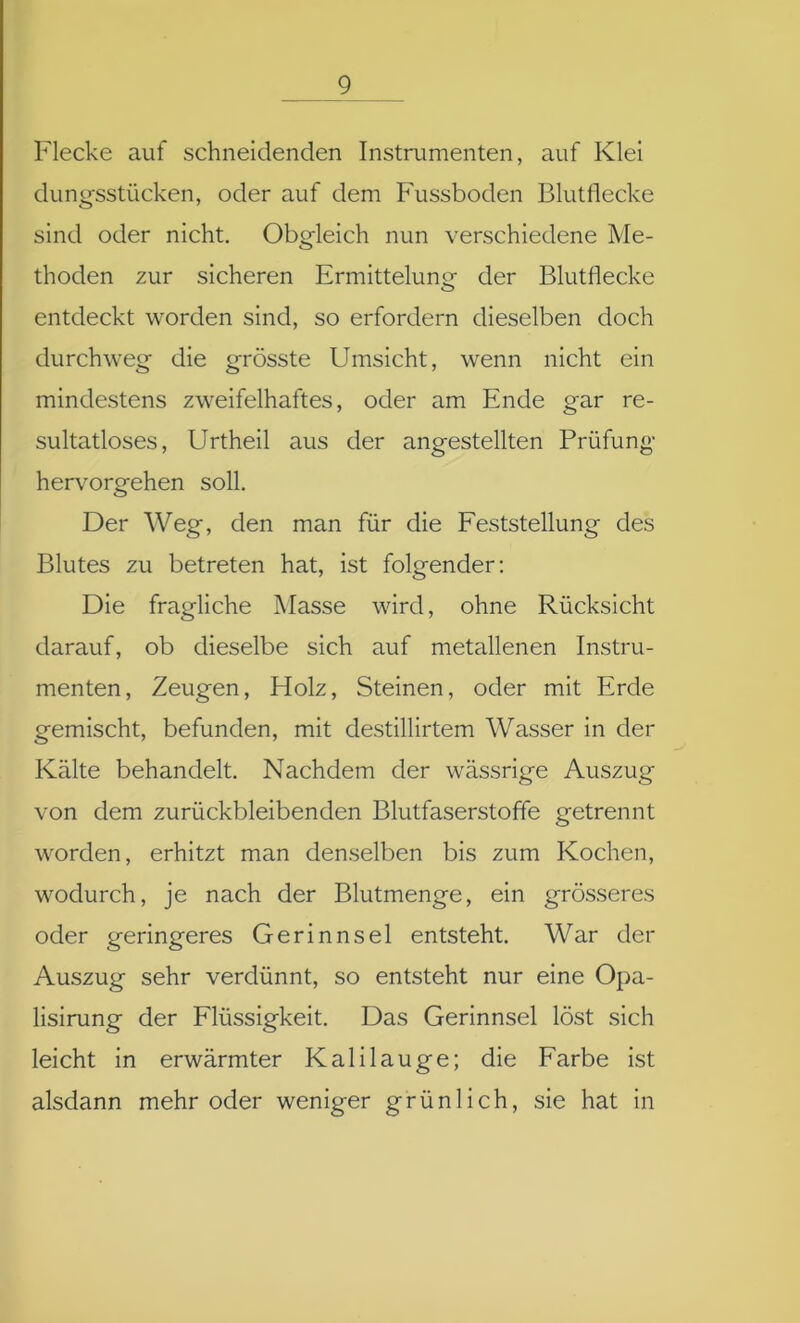 Flecke auf schneidenden Instrumenten, auf Klei dungsstücken, oder auf dem Fussboden Blutflecke sind oder nicht. Obgleich nun verschiedene Me- thoden zur sicheren Ermittelung der Blutflecke entdeckt worden sind, so erfordern dieselben doch durchweg die grösste Umsicht, wenn nicht ein mindestens zweifelhaftes, oder am Ende gar re- sultatloses, Urtheil aus der angestellten Prüfung hervorgehen soll. Der Weg, den man für die Feststellung des Blutes zu betreten hat, ist folgender: Die fragliche Masse wird, ohne Rücksicht darauf, ob dieselbe sich auf metallenen Instru- menten, Zeugen, Holz, Steinen, oder mit Erde gemischt, befunden, mit destillirtem Wasser in der Kälte behandelt. Nachdem der wässrige Auszug von dem zurückbleibenden Blutfaserstoffe getrennt worden, erhitzt man denselben bis zum Kochen, wodurch, je nach der Blutmenge, ein grösseres oder geringeres Gerinnsel entsteht. War der Auszug sehr verdünnt, so entsteht nur eine Opa- lisirung der Flüssigkeit. Das Gerinnsel löst sich leicht in erwärmter Kalilauge; die Farbe ist alsdann mehr oder weniger grünlich, sie hat in